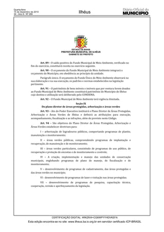 Quarta-feira
15 de Dezembro de 2010
34 - Ano II - Nº 269
                                                          Ilhéus




                                                    ESTADO DA BAHIA
                                           PREFEITURA MUNICIPAL DE ILHÉUS
                                                  GABINETE DO PREFEITO



                       Art. 89 – O saldo positivo do Fundo Municipal de Meio Ambiente, verificado no
               fim do exercício, constituirá receita no exercício seguinte.
                      Art. 90 – O orçamento do Fundo Municipal do Meio Ambiente integrará o
               orçamento do Município, em obediência ao princípio da unidade.
                       Parágrafo único. O orçamento do Fundo Único do Meio Ambiente observará na
               sua elaboração e na sua execução, os padrões e normas estabelecidos na legislação
               pertinente.
                       Art. 91 – O patrimônio de bens móveis e imóveis que por ventura forem doados
               ao Fundo Municipal de Meio Ambiente constituirá patrimônio do Município de Ilhéus
               cujo destino e utilização será deliberado pelo CONDEMA.
                         Art. 92 – O Fundo Municipal de Meio Ambiente terá vigência ilimitada.
                                                      Seção IX
                          Do plano diretor de áreas protegidas, arborização e áreas verdes
                       Art. 93 – Ato do Poder Executivo instituirá o Plano Diretor de Áreas Protegidas,
               Arborização e Áreas Verdes de Ilhéus e definirá as atribuições para execução,
               acompanhamento, fiscalização e as infrações, além do previsto neste Código.
                       Art. 94 – São objetivos do Plano Diretor de Áreas Protegidas, Arborização e
               Áreas Verdes estabelecer diretrizes para:
                      I – arborização de logradouros públicos, comportando programas de plantio,
               manutenção e monitoramento;
                      II – áreas verdes públicas, compreendendo programas de implantação e
               recuperação, de manutenção e de monitoramento;
                      III – áreas verdes particulares, consistindo de programas de uso público, de
               recuperação e proteção de encostas e de monitoramento e controle;
                      IV – A criação, implementação e manejo das unidades de conservação
               municipais, englobando programas de plano de manejo, de fiscalização e de
               monitoramento;
                       V – desenvolvimento de programas de cadastramento, das áreas protegidas e
               das áreas verdes no município;
                         VI - desenvolvimento de programas de lazer e visitação nas áreas protegidas;
                      VII – desenvolvimento de programas de pesquisa, capacitação técnica,
               cooperação, revisão e aperfeiçoamento da legislação.




                                   CERTIFICAÇÃO DIGITAL: 4RKZKI4+CG6WPYYHDVKEFA
            Esta edição encontra-se no site: www.ilheus.ba.io.org.br em servidor certificado ICP-BRASIL
 