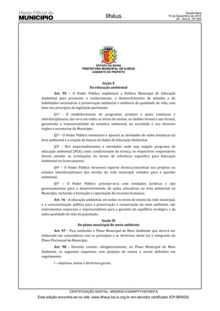 Quarta-feira
                                               Ilhéus                                 15 de Dezembro de 2010
                                                                                            35 - Ano II - Nº 269




                                        ESTADO DA BAHIA
                              PREFEITURA MUNICIPAL DE ILHÉUS
                                     GABINETE DO PREFEITO



                                          Seção X
                                   Da educação ambiental
          Art. 95 – O Poder Público implantará a Política Municipal de Educação
  Ambiental para promover o conhecimento, o desenvolvimento de atitudes e de
  habilidades necessárias à preservação ambiental e melhoria da qualidade de vida, com
  base nos princípios da legislação pertinente.
          §1º - O estabelecimento de programas, projetos e ações contínuas e
  interdisciplinares, dar-se-á em todos os níveis de ensino, no âmbito formal e não formal,
  garantindo a transversalidade da temática ambiental, na sociedade e nos diversos
  órgãos e secretarias do Município.
         §2º - O Poder Público estimulará e apoiará as atividades de redes temáticas da
  área ambiental e a criação de bancos de dados de Educação Ambiental.
         §3º - Nos empreendimentos e atividades onde seja exigido programa de
  educação ambiental (PEA) como condicionante de licença, os respectivos responsáveis
  devem atender às orientações do termo de referência específico para Educação
  Ambiental no licenciamento.
         §4º – O Poder Público fornecerá suporte técnico/conceitual nos projetos ou
  estudos interdisciplinares das escolas da rede municipal voltados para a questão
  ambiental;
         §5º – O Poder Público articular-se-á com entidades jurídicas e não
  governamentais para o desenvolvimento de ações educativas na área ambiental no
  Município, incluindo a formação e capacitação de recursos humanos;
          Art. 96 - A educação ambiental, em todos os níveis de ensino da rede municipal,
  e a conscientização pública para a preservação e conservação do meio ambiente, são
  instrumentos essenciais e imprescindíveis para a garantia do equilíbrio ecológico e da
  sadia qualidade de vida da população.
                                       Seção XI
                          Do plano municipal de meio ambiente
          Art. 97 - Fica instituído o Plano Municipal de Meio Ambiente que deverá ser
  elaborado em consonância com os princípios e as diretrizes desta Lei e integrante do
  Plano Plurianual do Município.
         Art. 98 - Deverão constar, obrigatoriamente, no Plano Municipal de Meio
  Ambiente, os seguintes requisitos, sem prejuízo de outros a serem definidos em
  regulamento:
          I - objetivos, metas e diretrizes gerais;




                     CERTIFICAÇÃO DIGITAL: 4RKZKI4+CG6WPYYHDVKEFA
Esta edição encontra-se no site: www.ilheus.ba.io.org.br em servidor certificado ICP-BRASIL
 