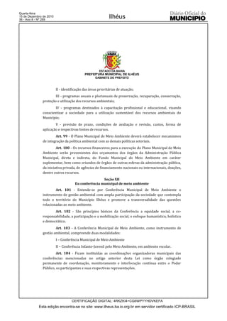 Quarta-feira
15 de Dezembro de 2010
36 - Ano II - Nº 269
                                                             Ilhéus




                                                      ESTADO DA BAHIA
                                            PREFEITURA MUNICIPAL DE ILHÉUS
                                                   GABINETE DO PREFEITO



                         II - identificação das áreas prioritárias de atuação;
                       III - programas anuais e plurianuais de preservação, recuperação, conservação,
               proteção e utilização dos recursos ambientais;
                       IV - programas destinados à capacitação profissional e educacional, visando
               conscientizar a sociedade para a utilização sustentável dos recursos ambientais do
               Município;
                       V - previsão de prazo, condições de avaliação e revisão, custos, forma de
               aplicação e respectivas fontes de recursos.
                       Art. 99 - O Plano Municipal de Meio Ambiente deverá estabelecer mecanismos
               de integração da política ambiental com as demais políticas setoriais.
                        Art. 100 - Os recursos financeiros para a execução do Plano Municipal de Meio
               Ambiente serão provenientes dos orçamentos dos órgãos da Administração Pública
               Municipal, direta e indireta, do Fundo Municipal do Meio Ambiente em caráter
               suplementar, bem como oriundos de órgãos de outras esferas da administração pública,
               da iniciativa privada, de agências de financiamento nacionais ou internacionais, doações,
               dentre outros recursos.
                                                      Seção XII
                                      Da conferência municipal de meio ambiente
                       Art. 101 - Entende-se por Conferência Municipal de Meio Ambiente o
               instrumento de gestão ambiental com ampla participação da sociedade que contempla
               todo o território do Município Ilhéus e promove a transversalidade das questões
               relacionadas ao meio ambiente.
                      Art. 102 - São princípios básicos da Conferência a equidade social, a co-
               responsabilidade, a participação e a mobilização social, o enfoque humanístico, holístico
               e democrático.
                       Art. 103 - A Conferência Municipal de Meio Ambiente, como instrumento de
               gestão ambiental, compreende duas modalidades:
                         I – Conferência Municipal de Meio Ambiente
                         II – Conferência Infanto-Juvenil pelo Meio Ambiente, em ambiente escolar.
                        Art. 104 - Ficam instituídas as coordenações organizadoras municipais das
               conferências mencionadas no artigo anterior desta Lei como órgão colegiado
               permanente de coordenação, monitoramento e interlocução contínua entre o Poder
               Público, os participantes e suas respectivas representações.




                                   CERTIFICAÇÃO DIGITAL: 4RKZKI4+CG6WPYYHDVKEFA
            Esta edição encontra-se no site: www.ilheus.ba.io.org.br em servidor certificado ICP-BRASIL
 