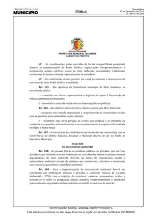 Quarta-feira
                                             Ilhéus                                15 de Dezembro de 2010
                                                                                         37 - Ano II - Nº 269




                                      ESTADO DA BAHIA
                            PREFEITURA MUNICIPAL DE ILHÉUS
                                   GABINETE DO PREFEITO



           §1º - As coordenações serão exercidas de forma compartilhada garantindo
  assento às representações do Poder Público, organizações não-governamentais e
  movimentos sociais, coletivos jovens de meio ambiente, comunidades tradicionais,
  instituições de ensino e demais representações da sociedade.
          §2º - As conferências devem garantir um canal permanente e democrático de
  interlocução entre Poder Público e sociedade.
         Art. 105 – São objetivos da Conferência Municipal de Meio Ambiente, na
  modalidade adulto:
           I - constituir um fórum representativo e legítimo de apoio à formulação da
  Política Ambiental do Município;
         II - consolidar o controle social sobre as diversas políticas públicas.
         Art. 106 – São objetivos da Conferência Infanto-Juvenil pelo Meio Ambiente:
          I - propiciar uma atitude responsável e comprometida da comunidade escolar
  com as questões sócio-ambientais locais e globais;
          II - incentivar uma nova geração de jovens que conheça e se empenhe na
  resolução das questões sócio-ambientais e no reconhecimento e respeito à diversidade
  biológica e étnico racial.
          Art. 107 – A convocação das conferências será realizada em consonância com as
  Conferências de âmbito Regional, Estadual e Nacional através de ato do Chefe do
  Executivo Municipal.
                                       Seção XIII
                               Do autocontrole ambiental
          Art. 108 - As pessoas físicas ou jurídicas, públicas ou privadas, que exerçam
  atividades que utilizem recursos ambientais ou consideradas efetiva ou potencialmente
  degradadoras do meio ambiente, deverão, na forma do regulamento, adotar o
  autocontrole ambiental através de sistemas que minimizem, controlem e monitorem
  seus impactos, garantindo a qualidade ambiental.
          Art. 109 - Para a implementação do autocontrole ambiental deverá ser
  constituída nas instituições públicas e privadas a Comissão Técnica de Garantia
  Ambiental – CTGA, com o objetivo de coordenar, executar, acompanhar, avaliar e
  pronunciar-se sobre os programas, planos, projetos, empreendimentos e atividades
  potencialmente degradadoras desenvolvidas no âmbito de sua área de atuação.




                   CERTIFICAÇÃO DIGITAL: 4RKZKI4+CG6WPYYHDVKEFA
Esta edição encontra-se no site: www.ilheus.ba.io.org.br em servidor certificado ICP-BRASIL
 