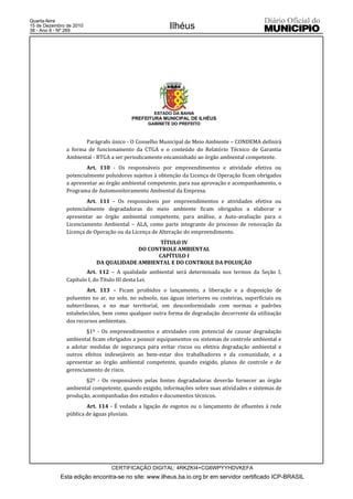 Quarta-feira
15 de Dezembro de 2010
38 - Ano II - Nº 269
                                                         Ilhéus




                                                  ESTADO DA BAHIA
                                         PREFEITURA MUNICIPAL DE ILHÉUS
                                                GABINETE DO PREFEITO



                      Parágrafo único - O Conselho Municipal de Meio Ambiente – CONDEMA definirá
               a forma de funcionamento da CTGA e o conteúdo do Relatório Técnico de Garantia
               Ambiental - RTGA a ser periodicamente encaminhado ao órgão ambiental competente.
                       Art. 110 - Os responsáveis por empreendimentos e atividade efetiva ou
               potencialmente poluidores sujeitos à obtenção da Licença de Operação ficam obrigados
               a apresentar ao órgão ambiental competente, para sua aprovação e acompanhamento, o
               Programa de Automonitoramento Ambiental da Empresa.
                       Art. 111 - Os responsáveis por empreendimentos e atividades efetiva ou
               potencialmente degradadoras do meio ambiente ficam obrigados a elaborar e
               apresentar ao órgão ambiental competente, para análise, a Auto-avaliação para o
               Licenciamento Ambiental – ALA, como parte integrante do processo de renovação da
               Licença de Operação ou da Licença de Alteração do empreendimento.
                                              TÍTULO IV
                                        DO CONTROLE AMBIENTAL
                                              CAPÍTULO I
                           DA QUALIDADE AMBIENTAL E DO CONTROLE DA POLUIÇÃO
                       Art. 112 – A qualidade ambiental será determinada nos termos da Seção I,
               Capítulo I, do Título III desta Lei.
                       Art. 113 – Ficam proibidos o lançamento, a liberação e a disposição de
               poluentes no ar, no solo, no subsolo, nas águas interiores ou costeiras, superficiais ou
               subterrâneas, e no mar territorial, em desconformidade com normas e padrões
               estabelecidos, bem como qualquer outra forma de degradação decorrente da utilização
               dos recursos ambientais.
                       §1º - Os empreendimentos e atividades com potencial de causar degradação
               ambiental ficam obrigados a possuir equipamentos ou sistemas de controle ambiental e
               a adotar medidas de segurança para evitar riscos ou efetiva degradação ambiental e
               outros efeitos indesejáveis ao bem-estar dos trabalhadores e da comunidade, e a
               apresentar ao órgão ambiental competente, quando exigido, planos de controle e de
               gerenciamento de risco.
                      §2º - Os responsáveis pelas fontes degradadoras deverão fornecer ao órgão
               ambiental competente, quando exigido, informações sobre suas atividades e sistemas de
               produção, acompanhadas dos estudos e documentos técnicos.
                       Art. 114 - É vedada a ligação de esgotos ou o lançamento de efluentes à rede
               pública de águas pluviais.




                                 CERTIFICAÇÃO DIGITAL: 4RKZKI4+CG6WPYYHDVKEFA
            Esta edição encontra-se no site: www.ilheus.ba.io.org.br em servidor certificado ICP-BRASIL
 