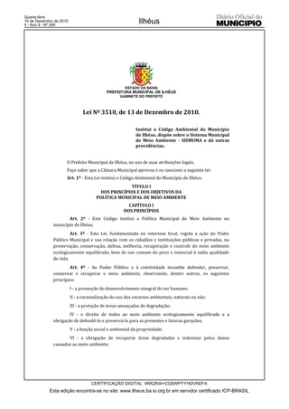 Quarta-feira
15 de Dezembro de 2010
4 - Ano II - Nº 269
                                                            Ilhéus




                                                     ESTADO DA BAHIA
                                           PREFEITURA MUNICIPAL DE ILHÉUS
                                                  GABINETE DO PREFEITO



                               Lei Nº 3510, de 13 de Dezembro de 2010.

                                                          Institui o Código Ambiental do Município
                                                          de Ilhéus, dispõe sobre o Sistema Municipal
                                                          de Meio Ambiente - SISMUMA e dá outras
                                                          providências.


                     O Prefeito Municipal de Ilhéus, no uso de suas atribuições legais.
                     Faço saber que a Câmara Municipal aprovou e eu sanciono a seguinte lei:
                     Art. 1º - Esta Lei institui o Código Ambiental do Município de Ilhéus.
                                                    TÍTULO I
                                        DOS PRINCÍPIOS E DOS OBJETIVOS DA
                                      POLÍTICA MUNICIPAL DE MEIO AMBIENTE
                                                      CAPÍTULO I
                                                    DOS PRINCÍPIOS
                     Art. 2º - Este Código institui a Política Municipal do Meio Ambiente no
              município de Ilhéus.
                       Art. 3º - Esta Lei, fundamentada no interesse local, regula a ação do Poder
              Público Municipal e sua relação com os cidadãos e instituições públicas e privadas, na
              preservação, conservação, defesa, melhoria, recuperação e controle do meio ambiente
              ecologicamente equilibrado, bem de uso comum do povo e essencial à sadia qualidade
              de vida.
                      Art. 4º - Ao Poder Público e à coletividade incumbe defender, preservar,
              conservar e recuperar o meio ambiente, observando, dentre outros, os seguintes
              princípios:
                         I - a promoção do desenvolvimento integral do ser humano;
                         II - a racionalização do uso dos recursos ambientais, naturais ou não;
                         III - a proteção de áreas ameaçadas de degradação;
                      IV - o direito de todos ao meio ambiente ecologicamente equilibrado e a
              obrigação de defendê-lo e preservá-lo para as presentes e futuras gerações;
                         V - a função social e ambiental da propriedade;
                     VI - a obrigação de recuperar áreas degradadas e indenizar pelos danos
              causados ao meio ambiente;




                                    CERTIFICAÇÃO DIGITAL: 4RKZKI4+CG6WPYYHDVKEFA
            Esta edição encontra-se no site: www.ilheus.ba.io.org.br em servidor certificado ICP-BRASIL
 