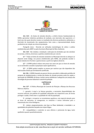 Quarta-feira
15 de Dezembro de 2010
42 - Ano II - Nº 269
                                                          Ilhéus




                                                    ESTADO DA BAHIA
                                          PREFEITURA MUNICIPAL DE ILHÉUS
                                                 GABINETE DO PREFEITO



                       Art. 124 – As fontes de emissão deverão, a critério técnico fundamentado da
               SEMA, apresentar relatórios periódicos de medição, com intervalos não superiores a 1
               (um) ano, dos quais deverão constar os resultados dos diversos parâmetros ambientais, a
               descrição da manutenção dos equipamentos, bem como a representatividade destes
               parâmetros em relação aos níveis de produção.
                       Parágrafo único - Deverão ser utilizadas metodologias de coleta e análise
               estabelecidas pela ABNT ou pela Secretaria Municipal de Meio Ambiente.
                      Art. 125 - São vedadas a instalação e alteração de atividades que não atendam
               às normas, critérios, diretrizes e padrões estabelecidos por esta lei.
                       §1º - Todas as fontes de emissão existentes no Município deverão se adequar ao
               disposto neste Código, nos prazos estabelecidos pela SEMA, não podendo exceder o
               prazo máximo de 24 (vinte e quatro) meses a partir da vigência desta lei.
                       §2º - A SEMA poderá reduzir este prazo nos casos em que os níveis de emissão
               ou os incômodos causados à população sejam significativos.
                       §3º - A SEMA poderá ampliar os prazos por motivos que não dependem dos
               interessados desde que devidamente justificado.
                       Art. 126 - A SEMA, baseada em parecer técnico, procederá a elaboração periódica de
               proposta de estabelecimento e revisão dos limites de emissão previstos nesta Lei, sujeito a
               apreciação do CONDEMA, de forma a incluir outras substâncias e adequá-los aos avanços das
               tecnologias de processo industrial e controle da poluição.
                                                     CAPÍTULO III
                                                       DA ÁGUA
                       Art. 127 - A Política Municipal de Controle de Poluição e Manejo dos Recursos
               Hídricos objetiva:
                       I - garantir, à atual e às futuras gerações, a necessária disponibilidade dos
               recursos naturais, em padrões de qualidade adequados aos respectivos usos, de forma
               proteger a saúde, o bem estar e a qualidade de vida da população;
                      II - proteger e recuperar os ecossistemas aquáticos, com especial atenção para
               as áreas de nascentes, os manguezais, os estuários e outras relevantes para a
               manutenção dos ciclos biológicos;
                       III - reduzir, progressivamente, com base no Plano Ambiental, a toxicidade e as
               quantidades dos poluentes lançados nos corpos d’água;
                        IV - compatibilizar e controlar os usos efetivos e potenciais da água, tanto
               qualitativa quanto quantitativamente;




                                  CERTIFICAÇÃO DIGITAL: 4RKZKI4+CG6WPYYHDVKEFA
            Esta edição encontra-se no site: www.ilheus.ba.io.org.br em servidor certificado ICP-BRASIL
 