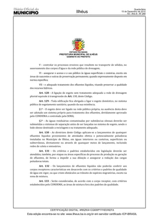 Quarta-feira
                                              Ilhéus                                     15 de Dezembro de 2010
                                                                                               43 - Ano II - Nº 269




                                       ESTADO DA BAHIA
                              PREFEITURA MUNICIPAL DE ILHÉUS
                                     GABINETE DO PREFEITO



         V - controlar os processos erosivos que resultem no transporte de sólidos, no
  assoreamento dos corpos d’água e da rede pública de drenagem;
           VI - assegurar o acesso e o uso público às águas superficiais e costeiras, exceto em
  áreas de nascentes e outras de preservação permanente, quando expressamente disposto em
  norma específica;
          VII - o adequado tratamento dos efluentes líquidos, visando preservar a qualidade
  dos recursos hídricos.
           Art. 128 - A ligação de esgoto sem tratamento adequado a rede de drenagem
  pluvial equivale à transgressão do Art. 130, deste Código.
          Art. 129 - Toda edificação fica obrigada a ligar o esgoto doméstico, no sistema
  público de esgotamento sanitário, quando da sua existência.
          §1º - O esgoto deve ser ligado na rede pública própria, na ausência desta deve
  ser adotado um sistema próprio para tratamento dos efluentes, devidamente aprovado
  pelo CONDEMA e controlado pela SEMA;
          §2º - As águas residuárias contaminadas por substâncias oleosas deverão ser
  submetidas a sistemas de separação antes de ser lançadas no sistema de esgoto, sendo o
  lodo oleoso destinado a reciclagem e ou tratamento adequado.
          Art. 130 - As diretrizes deste Código aplicam-se a lançamentos de quaisquer
  efluentes líquidos provenientes de atividades efetiva e potencialmente poluidoras
  instaladas no Município de Ilhéus, em águas interiores ou costeiras, superficiais ou
  subterrâneas, diretamente ou através de quaisquer meios de lançamento, incluindo
  redes de coleta e emissários.
          Art. 131 - Os critérios e padrões estabelecidos em legislação deverão ser
  atendidos, também, por etapas ou áreas específicas do processo de produção ou geração
  de efluentes, de forma a impedir a sua diluição e assegurar a redução das cargas
  poluidoras totais.
          Art. 132 - Os lançamentos de efluentes líquidos não poderão conferir aos
  corpos receptores características em desacordo com os critérios e padrões de qualidade
  de água em vigor, ou que criem obstáculos ao trânsito de espécies migratórias, exceto na
  zona de mistura.
          Art. 133 - Serão consideradas, de acordo com o corpo receptor, com critérios
  estabelecidos pelo CONDEMA, as áreas de mistura fora dos padrões de qualidade.




                     CERTIFICAÇÃO DIGITAL: 4RKZKI4+CG6WPYYHDVKEFA
Esta edição encontra-se no site: www.ilheus.ba.io.org.br em servidor certificado ICP-BRASIL
 