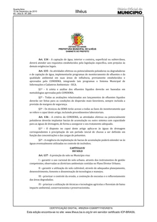 Quarta-feira
15 de Dezembro de 2010
44 - Ano II - Nº 269
                                                           Ilhéus




                                                    ESTADO DA BAHIA
                                           PREFEITURA MUNICIPAL DE ILHÉUS
                                                  GABINETE DO PREFEITO



                       Art. 134 - A captação de água, interior e costeira, superficial ou subterrânea,
               deverá atender aos requisitos estabelecidos pela legislação específica, sem prejuízo às
               demais exigências legais.
                       Art. 135 - As atividades efetivas ou potencialmente poluidoras ou degradadoras
               e de captação de água, implementarão programas de monitoramento de efluentes e da
               qualidade ambiental em suas áreas de influência, previamente estabelecidos e
               aprovados pelo CONDEMA, integrando tais programas o Sistema Municipal de
               Informações e Cadastros Ambientais - SICA.
                      §1º - A coleta e análise dos efluentes líquidos deverão ser baseadas em
               metodologias aprovadas pelo CONDEMA.
                       §2º - Todas as avaliações relacionadas aos lançamentos de efluentes líquidos
               deverão ser feitas para as condições de dispersão mais favoráveis, sempre incluída a
               previsão de margens de segurança.
                        §3º - Os técnicos da SEMA terão acesso a todas as fases do monitoramento que
               se refere o caput deste artigo, incluindo procedimentos laboratoriais.
                        Art. 136 - A critério do CONDEMA, as atividades efetivas ou potencialmente
               poluidoras deverão implantar bacias de acumulação ou outro sistema com capacidade
               para as águas de drenagem, de forma a assegurar o seu tratamento adequado.
                       §1º - O disposto no caput deste artigo aplica-se às águas de drenagem
               correspondentes à precipitação de um período inicial de chuvas a ser definido em
               função das concentrações e das cargas de poluentes.
                       §2º - A exigência da implantação de bacias de acumulação poderá estender-se às
               águas eventualmente utilizadas no controle de incêndios.
                                                      CAPÍTULO IV
                                                        DO SOLO
                         Art. 137 - A proteção do solo no Município visa:
                      I - garantir o uso racional do solo urbano, através dos instrumentos de gestão
               competentes, observadas as diretrizes ambientais contidas no Plano Diretor Urbano;
                      II - garantir a utilização do solo cultivável, através de adequados planejamento,
               desenvolvimento, fomento e disseminação de tecnologias e manejos;
                       III - priorizar o controle da erosão, a contenção de encostas e o reflorestamento
               das áreas degradadas;
                      IV - priorizar a utilização de técnicas e tecnologias agrícolas e florestais de baixo
               impacto ambiental, conservacionista e preservacionista.




                                   CERTIFICAÇÃO DIGITAL: 4RKZKI4+CG6WPYYHDVKEFA
            Esta edição encontra-se no site: www.ilheus.ba.io.org.br em servidor certificado ICP-BRASIL
 