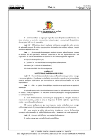 Quarta-feira
                                              Ilhéus                                    15 de Dezembro de 2010
                                                                                              45 - Ano II - Nº 269




                                       ESTADO DA BAHIA
                             PREFEITURA MUNICIPAL DE ILHÉUS
                                     GABINETE DO PREFEITO



          V – proibir com base na legislação específica o uso de pesticidas e herbicidas em
  áreas próximas às nascentes e mananciais relevantes para a manutenção da qualidade
  dos recursos hídricos do município.
         Art. 138 - O Município deverá implantar política de proteção dos solos através
  de adequado sistema de coleta, tratamento e destinação dos resíduos sólidos, visando
  minimizar a poluição do solo.
          Art. 139 - A disposição de quaisquer resíduos no solo, sejam líquidos, gasosos
  ou sólidos, só será permitida mediante comprovação de sua degradabilidade e da
  capacidade do solo de autodepurar-se levando-se em conta os seguintes aspectos:
          I - capacidade de percolação;
          II - garantia de não contaminação dos aqüíferos subterrâneos;
          III - limitação e controle da área afetada;
          IV - reversibilidade dos efeitos negativos.
                                    CAPÍTULO V
                          DO CONTROLE DA EMISSÃO DE RUÍDOS
         Art. 140 - O controle da emissão de ruídos no Município visa garantir o sossego
  e bem-estar público, evitando sua perturbação por emissões excessivas ou incômodas de
  sons de qualquer natureza ou que contrariem os níveis máximos fixados em lei ou
  regulamento.
          Art. 141 - Para os efeitos deste Código consideram-se aplicáveis as seguintes
  definições:
          I - poluição sonora: toda emissão de som que, direta ou indiretamente, seja ofensiva
  ou nociva à saúde, à segurança e ao bem-estar público ou transgrida as disposições fixadas
  na norma competente;
           II - som: fenômeno físico provocado pela propagação de vibrações mecânicas
  em um meio elástico, dentro da faixa de freqüência de 16 Hz a 20 Khz e passível de
  excitar o aparelho auditivo humano;
          III - ruídos: qualquer som que cause ou possa causar perturbações ao sossego
  público ou produzir efeitos psicológicos ou fisiológicos negativos em seres humanos;
           IV - zona sensível a ruídos: são as áreas situadas no entorno de hospitais,
  escolas, creches, unidades de saúde, bibliotecas, asilos e área de preservação ambiental.
          Art. 142 - Compete à SEMA com base na legislação vigente:
          I - elaborar a carta acústica do Município de Ilhéus;




                     CERTIFICAÇÃO DIGITAL: 4RKZKI4+CG6WPYYHDVKEFA
Esta edição encontra-se no site: www.ilheus.ba.io.org.br em servidor certificado ICP-BRASIL
 