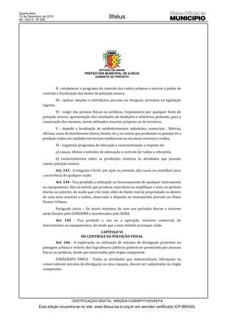 Quarta-feira
15 de Dezembro de 2010
46 - Ano II - Nº 269
                                                             Ilhéus




                                                      ESTADO DA BAHIA
                                             PREFEITURA MUNICIPAL DE ILHÉUS
                                                    GABINETE DO PREFEITO



                       II - estabelecer o programa de controle dos ruídos urbanos e exercer o poder de
               controle e fiscalização das fontes de poluição sonora;
                          III - aplicar sanções e interdições, parciais ou integrais, previstas na legislação
               vigente;
                       IV - exigir das pessoas físicas ou jurídicas, responsáveis por qualquer fonte de
               poluição sonora, apresentação dos resultados de medições e relatórios, podendo, para a
               consecução dos mesmos, serem utilizados recursos próprios ou de terceiros;
                         V - impedir a localização de estabelecimentos industriais, comerciais , fábricas,
               oficinas, casas de divertimento (bares, boates, etc.) ou outros que produzam ou possam vir a
               produzir ruídos em unidades territoriais residenciais ou em zonas sensíveis a ruídos;
                          VI - organizar programas de educação e conscientização a respeito de:
                          a) causas, efeitos e métodos de atenuação e controle de ruídos e vibrações,
                       b) esclarecimentos sobre as proibições relativas às atividades que possam
               causar poluição sonora.
                       Art. 143 - A ninguém é lícito, por ação ou omissão, dar causa ou contribuir para
               a ocorrência de qualquer ruído.
                       Art. 144 - Fica proibida a utilização ou funcionamento de qualquer instrumento
               ou equipamento, fixo ou móvel, que produza, reproduza ou amplifique o som, no período
               diurno ou noturno, de modo que crie ruído além do limite real da propriedade ou dentro
               de uma zona sensível a ruídos, observado o disposto no zoneamento previsto no Plano
               Diretor Urbano.
                        Parágrafo único – Os níveis máximos de som nos períodos diurno e noturno
               serão fixados pelo CONDEMA e monitorados pela SEMA.
                      Art. 145 - Fica proibido o uso ou a operação, inclusive comercial, de
               instrumentos ou equipamentos, de modo que o som emitido provoque ruído.
                                                   CAPÍTULO VI
                                          DO CONTROLE DA POLUIÇÃO VISUAL
                        Art. 146 - A exploração ou utilização de veículos de divulgação presentes na
               paisagem urbana e visíveis dos logradouros públicos poderá ser promovida por pessoas
               físicas ou jurídicas, desde que autorizadas pelo órgão competente.
                      PARÁGRAFO ÚNICO - Todas as atividades que industrializem, fabriquem ou
               comercializem veículos de divulgação ou seus espaços, devem ser cadastradas no órgão
               competente.




                                    CERTIFICAÇÃO DIGITAL: 4RKZKI4+CG6WPYYHDVKEFA
            Esta edição encontra-se no site: www.ilheus.ba.io.org.br em servidor certificado ICP-BRASIL
 