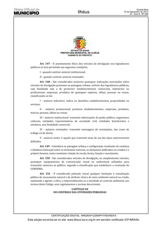 Quarta-feira
                                            Ilhéus                                   15 de Dezembro de 2010
                                                                                           47 - Ano II - Nº 269




                                      ESTADO DA BAHIA
                            PREFEITURA MUNICIPAL DE ILHÉUS
                                   GABINETE DO PREFEITO



          Art. 147 - O assentamento físico dos veículos de divulgação nos logradouros
  públicos só será permitido nas seguintes condições:
          I - quando contiver anúncio institucional;
          II - quando contiver anúncio orientador.
           Art. 148 - São considerados anúncios quaisquer indicações executadas sobre
  veículos de divulgação presentes na paisagem urbana, visíveis dos logradouros públicos,
  cuja finalidade seja a de promover estabelecimentos comerciais, industriais ou
  profissionais, empresas, produtos de quaisquer espécies, idéias, pessoas ou coisas,
  classificando-se em:
          I - anúncio indicativo: indica ou identifica estabelecimentos, propriedades ou
  serviços;
          II - anúncio promocional: promove estabelecimentos, empresas, produtos,
  marcas, pessoas, idéias ou coisas;
           III - anúncio institucional: transmite informações do poder público, organismos
  culturais, entidades representativas da sociedade civil, entidades beneficentes e
  similares, sem finalidade comercial;
           IV - anúncio orientador: transmite mensagens de orientações, tais como de
  tráfego ou de alerta;
          V - anúncio misto: é aquele que transmite mais de um dos tipos anteriormente
  definidos.
          Art. 149 - Considera-se paisagem urbana a configuração resultante da contínua
  e dinâmica interação entre os elementos naturais, os elementos edificados ou criados e o
  próprio homem, numa constante relação de escala, forma, função e movimento.
          Art. 150 - São considerados veículos de divulgação, ou simplesmente veículos,
  quaisquer equipamentos de comunicação visual ou audiovisual utilizados para
  transmitir anúncios ao público, segundo a classificação que estabelecer a resolução do
  CONDEMA.
          Art. 151 - É considerada poluição visual qualquer limitação à visualização
  pública de monumento natural e de atributo cênico do meio ambiente natural ou criado,
  sujeitando o agente, a obra, o empreendimento ou a atividade ao controle ambiental, nos
  termos deste Código, seus regulamentos e normas decorrentes.
                                  CAPÍTULO VII
                      DO CONTROLE DAS ATIVIDADES PERIGOSAS




                    CERTIFICAÇÃO DIGITAL: 4RKZKI4+CG6WPYYHDVKEFA
Esta edição encontra-se no site: www.ilheus.ba.io.org.br em servidor certificado ICP-BRASIL
 