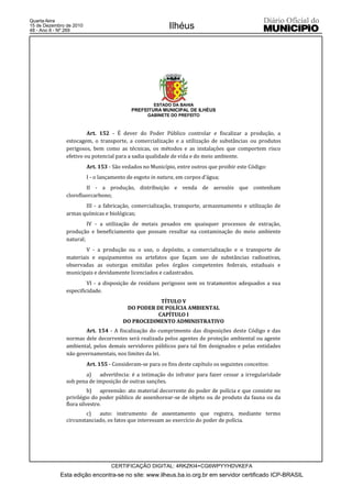 Quarta-feira
15 de Dezembro de 2010
48 - Ano II - Nº 269
                                                           Ilhéus




                                                     ESTADO DA BAHIA
                                           PREFEITURA MUNICIPAL DE ILHÉUS
                                                  GABINETE DO PREFEITO



                        Art. 152 - É dever do Poder Público controlar e fiscalizar a produção, a
               estocagem, o transporte, a comercialização e a utilização de substâncias ou produtos
               perigosos, bem como as técnicas, os métodos e as instalações que comportem risco
               efetivo ou potencial para a sadia qualidade de vida e do meio ambiente.
                         Art. 153 - São vedados no Município, entre outros que proibir este Código:
                         I - o lançamento de esgoto in natura, em corpos d’água;
                       II - a produção, distribuição e venda de aerosóis que contenham
               clorofluorcarbono;
                      III - a fabricação, comercialização, transporte, armazenamento e utilização de
               armas químicas e biológicas;
                        IV - a utilização de metais pesados em quaisquer processos de extração,
               produção e beneficiamento que possam resultar na contaminação do meio ambiente
               natural;
                       V - a produção ou o uso, o depósito, a comercialização e o transporte de
               materiais e equipamentos ou artefatos que façam uso de substâncias radioativas,
               observadas as outorgas emitidas pelos órgãos competentes federais, estaduais e
               municipais e devidamente licenciados e cadastrados.
                        VI - a disposição de resíduos perigosos sem os tratamentos adequados a sua
               especificidade.
                                                    TÍTULO V
                                         DO PODER DE POLÍCIA AMBIENTAL
                                                   CAPÍTULO I
                                        DO PROCEDIMENTO ADMINISTRATIVO
                      Art. 154 - A fiscalização do cumprimento das disposições deste Código e das
               normas dele decorrentes será realizada pelos agentes de proteção ambiental ou agente
               ambiental, pelos demais servidores públicos para tal fim designados e pelas entidades
               não governamentais, nos limites da lei.
                         Art. 155 - Consideram-se para os fins deste capítulo os seguintes conceitos:
                      a)    advertência: é a intimação do infrator para fazer cessar a irregularidade
               sob pena de imposição de outras sanções.
                         b) apreensão: ato material decorrente do poder de polícia e que consiste no
               privilégio do poder público de assenhorear-se de objeto ou de produto da fauna ou da
               flora silvestre.
                       c)   auto: instrumento de assentamento que registra, mediante termo
               circunstanciado, os fatos que interessam ao exercício do poder de polícia.




                                   CERTIFICAÇÃO DIGITAL: 4RKZKI4+CG6WPYYHDVKEFA
            Esta edição encontra-se no site: www.ilheus.ba.io.org.br em servidor certificado ICP-BRASIL
 