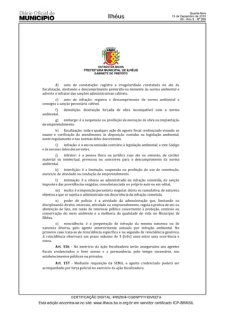 Quarta-feira
                                            Ilhéus                                    15 de Dezembro de 2010
                                                                                            49 - Ano II - Nº 269




                                      ESTADO DA BAHIA
                             PREFEITURA MUNICIPAL DE ILHÉUS
                                   GABINETE DO PREFEITO



           d) auto de constatação: registra a irregularidade constatada no ato da
  fiscalização, atestando o descumprimento preterido ou iminente da norma ambiental e
  adverte o infrator das sanções administrativas cabíveis.
          e) auto de infração: registra o descumprimento de norma ambiental e
  consigna a sanção pecuniária cabível.
         f)    demolição: destruição forçada de obra incompatível com a norma
  ambiental.
         g) embargo: é a suspensão ou proibição da execução de obra ou implantação
  de empreendimento.
          h) fiscalização: toda e qualquer ação de agente fiscal credenciado visando ao
  exame e verificação do atendimento às disposição contidas na legislação ambiental,
  neste regulamento e nas normas deles decorrentes.
          i)   infração: é o ato ou omissão contrário à legislação ambiental, a este Código
  e às normas deles decorrentes.
          j)   infrator: é a pessoa física ou jurídica cujo ato ou omissão, de caráter
  material ou intelectual, provocou ou concorreu para o descumprimento da norma
  ambiental.
          k) interdição: é a limitação, suspensão ou proibição do uso de construção,
  exercício de atividade ou condução de empreendimento.
         l)    intimação: é a ciência ao administrado da infração cometida, da sanção
  imposta e das providências exigidas, consubstanciada no próprio auto ou em edital.
           m) multa: é a imposição pecuniária singular, diária ou cumulativa, de natureza
  objetiva a que se sujeita o administrado em decorrência da infração cometida.
           n) poder de polícia: é a atividade da administração que, limitando ou
  disciplinando direito, interesse, atividade ou empreendimento, regula a prática de ato ou
  abstenção de fato, em razão de interesse público concernente à proteção, controle ou
  conservação do meio ambiente e a melhoria da qualidade de vida no Município de
  Ilhéus.
          o) reincidência: é a perpetração de infração da mesma natureza ou de
  natureza diversa, pelo agente anteriormente autuado por infração ambiental. No
  primeiro caso trata-se de reincidência específica e no segundo de reincidência genérica.
  A reincidência observará um prazo máximo de 3 (três) anos entre uma ocorrência e
  outra.
           Art. 156 - No exercício da ação fiscalizadora serão assegurados aos agentes
  fiscais credenciados o livre acesso e a permanência, pelo tempo necessário, nos
  estabelecimentos públicos ou privados.
        Art. 157 - Mediante requisição da SEMA, o agente credenciado poderá ser
  acompanhado por força policial no exercício da ação fiscalizadora.




                    CERTIFICAÇÃO DIGITAL: 4RKZKI4+CG6WPYYHDVKEFA
Esta edição encontra-se no site: www.ilheus.ba.io.org.br em servidor certificado ICP-BRASIL
 