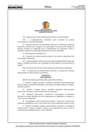 Quarta-feira
                                              Ilhéus                                   15 de Dezembro de 2010
                                                                                              5 - Ano II - Nº 269




                                       ESTADO DA BAHIA
                             PREFEITURA MUNICIPAL DE ILHÉUS
                                    GABINETE DO PREFEITO



          VII - a garantia da prestação de informações relativas ao meio ambiente.
          VIII - o desenvolvimento sustentável             como   norteador   da     política
  socioeconômica e cultural do Município;
          IX - a garantia do acesso da comunidade à educação e à informação ambiental
  sistemática, inclusive para assegurar sua participação no processo de tomada de
  decisões, devendo ser capacitada para o fortalecimento de consciência crítica e
  inovadora, voltada para a utilização sustentável dos recursos ambientais;
          X - a participação da sociedade civil;
         XI - o respeito aos valores histórico-culturais e aos meios de subsistência das
  comunidades tradicionais;
          XII - a responsabilidade ambiental e da presunção da legitimidade das ações dos
  órgãos e entidades envolvidos com a qualidade do meio ambiente, nas suas esferas de
  atuação;
          XIII - de que todos têm direito ao meio ambiente ecologicamente equilibrado;
         XIV - a conservação da biodiversidade necessária à evolução dos sistemas
  imprescindíveis à vida em todas as suas formas.
                                        CAPÍTULO II
                                       DOS OBJETIVOS
          Art. 5º - São objetivos da Política Municipal de Meio Ambiente:
          I - articular e integrar as ações e atividades ambientais desenvolvidas pelos
  diversos órgãos e entidades do Município, com aqueles dos órgãos federais e estaduais,
  quando necessário;
          II - articular e integrar ações e atividades ambientais intermunicipais,
  favorecendo consórcios e outros instrumentos de cooperação;
           III - identificar, caracterizar e monitorar os ecossistemas do Município,
  definindo as funções específicas de seus componentes, as fragilidades, as ameaças, os
  riscos e os usos compatíveis;
         IV - compatibilizar o desenvolvimento econômico e social com a preservação
  ambiental, a qualidade de vida e o uso racional dos recursos ambientais, naturais ou não;
          V - controlar a produção, extração, comercialização, transporte e o emprego de
  materiais, bens e serviços, métodos e técnicas que comportem risco para a vida ou
  comprometam a qualidade de vida e o meio ambiente;




                    CERTIFICAÇÃO DIGITAL: 4RKZKI4+CG6WPYYHDVKEFA
Esta edição encontra-se no site: www.ilheus.ba.io.org.br em servidor certificado ICP-BRASIL
 