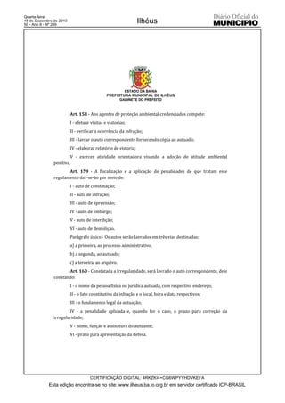 Quarta-feira
15 de Dezembro de 2010
50 - Ano II - Nº 269
                                                                Ilhéus




                                                        ESTADO DA BAHIA
                                              PREFEITURA MUNICIPAL DE ILHÉUS
                                                      GABINETE DO PREFEITO



                         Art. 158 - Aos agentes de proteção ambiental credenciados compete:
                         I - efetuar visitas e vistorias;
                         II - verificar a ocorrência da infração;
                         III - lavrar o auto correspondente fornecendo cópia ao autuado;
                         IV - elaborar relatório de vistoria;
                        V - exercer atividade orientadora visando a adoção de atitude ambiental
               positiva.
                      Art. 159 - A fiscalização e a aplicação de penalidades de que tratam este
               regulamento dar-se-ão por meio de:
                         I - auto de constatação;
                         II - auto de infração;
                         III - auto de apreensão;
                         IV - auto de embargo;
                         V - auto de interdição;
                         VI - auto de demolição.
                         Parágrafo único - Os autos serão lavrados em três vias destinadas:
                         a) a primeira, ao processo administrativo;
                         b) a segunda, ao autuado;
                         c) a terceira, ao arquivo.
                      Art. 160 - Constatada a irregularidade, será lavrado o auto correspondente, dele
               constando:
                         I - o nome da pessoa física ou jurídica autuada, com respectivo endereço;
                         II - o fato constitutivo da infração e o local, hora e data respectivos;
                         III - o fundamento legal da autuação;
                       IV - a penalidade aplicada e, quando for o caso, o prazo para correção da
               irregularidade;
                         V - nome, função e assinatura do autuante;
                         VI - prazo para apresentação da defesa.




                                    CERTIFICAÇÃO DIGITAL: 4RKZKI4+CG6WPYYHDVKEFA
            Esta edição encontra-se no site: www.ilheus.ba.io.org.br em servidor certificado ICP-BRASIL
 