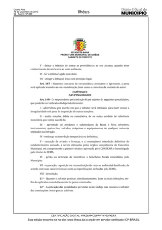 Quarta-feira
15 de Dezembro de 2010
52 - Ano II - Nº 269
                                                               Ilhéus




                                                      ESTADO DA BAHIA
                                             PREFEITURA MUNICIPAL DE ILHÉUS
                                                   GABINETE DO PREFEITO



                      V - deixar o infrator de tomar as providências ao seu alcance, quando tiver
               conhecimento do ato lesivo ao meio ambiente;
                         VI - ter o infrator agido com dolo;
                         VII - atingir a infração áreas sob proteção legal.
                        Art. 167 - Havendo concurso de circunstância atenuante e agravante, a pena
               será aplicada levando-as em consideração, bem como o conteúdo da vontade do autor.
                                                      CAPÍTULO II
                                                    DAS PENALIDADES
                      Art. 168 - Os responsáveis pela infração ficam sujeitos às seguintes penalidades,
               que poderão ser aplicadas independentemente:
                       I - advertência por escrito em que o infrator será intimado para fazer cessar a
               irregularidade sob pena de imposição de outras sanções;
                      II - multa simples, diária ou cumulativa, de ou outra unidade de referência
               monetária que venha sucedê-la;
                        III - apreensão de produtos e subprodutos da fauna e flora silvestres,
               instrumentos, apetrechos, veículos, máquinas e equipamentos de qualquer natureza
               utilizados na infração;
                         IV - embargo ou interdição temporária ou definitiva;
                        V - cassação de alvarás e licenças, e a conseqüente interdição definitiva do
               estabelecimento autuado, a serem efetuadas pelos órgãos competentes do Executivo
               Municipal, em cumprimento a parecer técnico aprovado pelo CONDEMA e homologado
               pelo titular da SEMA;
                      VI - perda ou restrição de incentivos e benefícios fiscais concedidos pelo
               Município;
                       VII - reparação, reposição ou reconstituição do recurso ambiental danificado, de
               acordo com suas características e com as especificações definidas pela SEMA;
                         VIII - demolição.
                       §1º - Quando o infrator praticar, simultaneamente, duas ou mais infrações, ser-
               lhe-ão aplicadas cumulativamente às penas cominadas.
                      §2º - A aplicação das penalidades previstas neste Código não exonera o infrator
               das cominações civis e penais cabíveis.




                                   CERTIFICAÇÃO DIGITAL: 4RKZKI4+CG6WPYYHDVKEFA
            Esta edição encontra-se no site: www.ilheus.ba.io.org.br em servidor certificado ICP-BRASIL
 