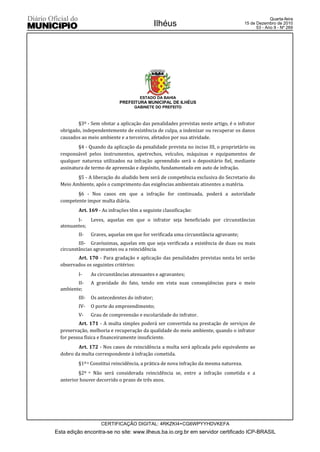 Quarta-feira
                                                Ilhéus                                  15 de Dezembro de 2010
                                                                                              53 - Ano II - Nº 269




                                       ESTADO DA BAHIA
                             PREFEITURA MUNICIPAL DE ILHÉUS
                                    GABINETE DO PREFEITO



         §3º - Sem obstar a aplicação das penalidades previstas neste artigo, é o infrator
  obrigado, independentemente de existência de culpa, a indenizar ou recuperar os danos
  causados ao meio ambiente e a terceiros, afetados por sua atividade.
          §4 - Quando da aplicação da penalidade prevista no inciso III, o proprietário ou
  responsável pelos instrumentos, apetrechos, veículos, máquinas e equipamentos de
  qualquer natureza utilizados na infração apreendido será o depositário fiel, mediante
  assinatura de termo de apreensão e depósito, fundamentado em auto de infração.
         §5 - A liberação do aludido bem será de competência exclusiva do Secretario do
  Meio Ambiente, após o cumprimento das exigências ambientais atinentes a matéria.
         §6 - Nos casos em que a infração for continuada, poderá a autoridade
  competente impor multa diária.
          Art. 169 - As infrações têm a seguinte classificação:
         I-   Leves, aquelas em que o infrator seja beneficiado por circunstâncias
  atenuantes;
          II-    Graves, aquelas em que for verificada uma circunstância agravante;
          III- Gravíssimas, aquelas em que seja verificada a existência de duas ou mais
  circunstâncias agravantes ou a reincidência.
         Art. 170 - Para gradação e aplicação das penalidades previstas nesta lei serão
  observados os seguintes critérios:
          I-     As circunstâncias atenuantes e agravantes;
         II-     A gravidade do fato, tendo em vista suas conseqüências para o meio
  ambiente;
          III-   Os antecedentes do infrator;
          IV-    O porte do empreendimento;
          V-     Grau de compreensão e escolaridade do infrator.
          Art. 171 - A multa simples poderá ser convertida na prestação de serviços de
  preservação, melhoria e recuperação da qualidade do meio ambiente, quando o infrator
  for pessoa física e financeiramente insuficiente.
         Art. 172 - Nos casos de reincidência a multa será aplicada pelo equivalente ao
  dobro da multa correspondente à infração cometida.
          §1º o Constitui reincidência, a prática de nova infração da mesma natureza.
          §2º o Não será considerada reincidência se, entre a infração cometida e a
  anterior houver decorrido o prazo de três anos.




                     CERTIFICAÇÃO DIGITAL: 4RKZKI4+CG6WPYYHDVKEFA
Esta edição encontra-se no site: www.ilheus.ba.io.org.br em servidor certificado ICP-BRASIL
 