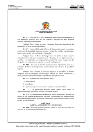 Quarta-feira
15 de Dezembro de 2010
54 - Ano II - Nº 269
                                                           Ilhéus




                                                    ESTADO DA BAHIA
                                             PREFEITURA MUNICIPAL DE ILHÉUS
                                                  GABINETE DO PREFEITO



                      Art. 173 - O infrator será o único responsável pelas conseqüências da aplicação
               das penalidades previstas nesta lei, não cabendo à Secretaria do Meio Ambiente
               qualquer pagamento ou indenização.
                       Parágrafo Único - Todos os custos e despesas decorrentes da aplicação das
               penalidades correrão por conta do infrator.
                        Art. 174 - Poderá a SEMA celebrar Termo de Compromisso com os responsáveis
               pelas fontes de degradação ambiental visando à adoção das medidas específicas para
               fazer cessar e corrigir as irregularidades constatadas.
                       Parágrafo Único - O Termo de Compromisso terá efeito de título executivo
               extrajudicial e deverá conter obrigatoriamente a descrição de seu objeto contendo as
               medidas a serem adotadas, o cronograma físico estabelecido para o cumprimento das
               obrigações e as multas a serem impostas no caso de inadimplência.
                       Art. 175 - Nos casos e situações mencionadas no regulamento desta lei, a
               assinatura do Termo de Compromisso poderá implicar na suspensão da penalidade
               imposta.
                       Parágrafo Único - Quando se tratar da imposição de penalidade de multa e
               cumpridas todas as obrigações assumidas pelo infrator, nos prazos estabelecidos, a
               multa poderá ter redução de até 50% (cinqüenta por cento) do seu valor.
                         Art. 176 - As penalidades poderão incidir sobre:
                         I - o autor material;
                         II - o mandante;
                         III - quem de qualquer modo concorra à prática ou dela se beneficie.
                      Art. 177 - As penalidades previstas neste capítulo serão objeto de
               regulamentação por meio de ato do Poder Executivo Municipal.
                        Art. 178 - Fica o Poder Executivo Municipal autorizado a prever classificação e
               graduação das infrações e penalidades aplicáveis, fundamentado nas previsibilidades
               desta lei e demais legislações pertinentes, considerando essencialmente a especificidade
               de cada recurso ambiental.
                                                  CAPÍTULO III
                                    DA DEFESA ADMINISTRATIVA E DOS RECURSOS
                      Art. 179 – O autuado poderá apresentar defesa no prazo de 20 (vinte) dias
               contados do recebimento do auto de infração.




                                    CERTIFICAÇÃO DIGITAL: 4RKZKI4+CG6WPYYHDVKEFA
            Esta edição encontra-se no site: www.ilheus.ba.io.org.br em servidor certificado ICP-BRASIL
 