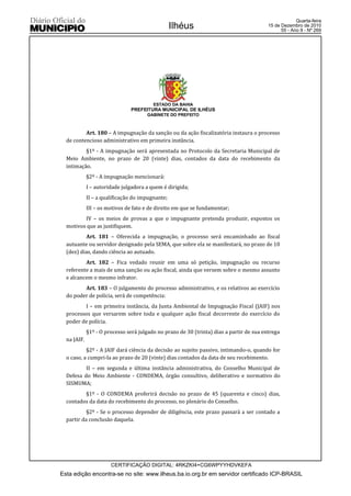 Quarta-feira
                                                  Ilhéus                                  15 de Dezembro de 2010
                                                                                                55 - Ano II - Nº 269




                                         ESTADO DA BAHIA
                               PREFEITURA MUNICIPAL DE ILHÉUS
                                      GABINETE DO PREFEITO



          Art. 180 – A impugnação da sanção ou da ação fiscalizatória instaura o processo
  de contencioso administrativo em primeira instância.
          §1º - A impugnação será apresentada no Protocolo da Secretaria Municipal de
  Meio Ambiente, no prazo de 20 (vinte) dias, contados da data do recebimento da
  intimação.
             §2º - A impugnação mencionará:
             I – autoridade julgadora a quem é dirigida;
             II – a qualificação do impugnante;
             III – os motivos de fato e de direito em que se fundamentar;
         IV – os meios de provas a que o impugnante pretenda produzir, expostos os
  motivos que as justifiquem.
          Art. 181 – Oferecida a impugnação, o processo será encaminhado ao fiscal
  autuante ou servidor designado pela SEMA, que sobre ela se manifestará, no prazo de 10
  (dez) dias, dando ciência ao autuado.
          Art. 182 – Fica vedado reunir em uma só petição, impugnação ou recurso
  referente a mais de uma sanção ou ação fiscal, ainda que versem sobre o mesmo assunto
  e alcancem o mesmo infrator.
         Art. 183 – O julgamento do processo administrativo, e os relativos ao exercício
  do poder de polícia, será de competência:
         I – em primeira instância, da Junta Ambiental de Impugnação Fiscal (JAIF) nos
  processos que versarem sobre toda e qualquer ação fiscal decorrente do exercício do
  poder de polícia.
             §1º - O processo será julgado no prazo de 30 (trinta) dias a partir de sua entrega
  na JAIF.
           §2º - A JAIF dará ciência da decisão ao sujeito passivo, intimando-o, quando for
  o caso, a cumpri-la ao prazo de 20 (vinte) dias contados da data de seu recebimento.
          II – em segunda e última instância administrativa, do Conselho Municipal de
  Defesa do Meio Ambiente - CONDEMA, órgão consultivo, deliberativo e normativo do
  SISMUMA;
         §1º - O CONDEMA proferirá decisão no prazo de 45 (quarenta e cinco) dias,
  contados da data do recebimento do processo, no plenário do Conselho.
           §2º - Se o processo depender de diligência, este prazo passará a ser contado a
  partir da conclusão daquela.




                       CERTIFICAÇÃO DIGITAL: 4RKZKI4+CG6WPYYHDVKEFA
Esta edição encontra-se no site: www.ilheus.ba.io.org.br em servidor certificado ICP-BRASIL
 