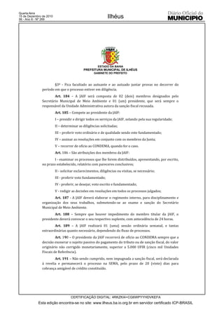 Quarta-feira
15 de Dezembro de 2010
56 - Ano II - Nº 269
                                                             Ilhéus




                                                       ESTADO DA BAHIA
                                             PREFEITURA MUNICIPAL DE ILHÉUS
                                                    GABINETE DO PREFEITO



                       §3º - Fica facultado ao autuante e ao autuado juntar provas no decorrer do
               período em que o processo estiver em diligência.
                       Art. 184 – A JAIF será composta de 02 (dois) membros designados pelo
               Secretário Municipal de Meio Ambiente e 01 (um) presidente, que será sempre o
               responsável da Unidade Administrativa autora da sanção fiscal recusada.
                         Art. 185 – Compete ao presidente da JAIF:
                         I – presidir e dirigir todos os serviços da JAIF, zelando pela sua regularidade;
                         II – determinar as diligências solicitadas;
                         III – proferir voto ordinário e de qualidade sendo este fundamentado;
                         IV – assinar as resoluções em conjunto com os membros da Junta;
                         V – recorrer de ofício ao CONDEMA, quando for o caso.
                         Art. 186 – São atribuições dos membros da JAIF:
                       I - examinar os processos que lhe forem distribuídos, apresentando, por escrito,
               no prazo estabelecido, relatório com pareceres conclusivos;
                         II - solicitar esclarecimentos, diligências ou visitas, se necessário;
                         III - proferir voto fundamentado;
                         IV - proferir, se desejar, voto escrito e fundamentado;
                         V - redigir as decisões em resoluções em todos os processos julgados;
                       Art. 187 - A JAIF deverá elaborar o regimento interno, para disciplinamento e
               organização dos seus trabalhos, submetendo-se ao exame e sanção do Secretário
               Municipal de Meio Ambiente.
                       Art. 188 – Sempre que houver impedimento do membro titular da JAIF, o
               presidente deverá convocar o seu respectivo suplente, com antecedência de 24 horas.
                       Art. 189 – A JAIF realizará 01 (uma) sessão ordinária semanal, e tantas
               extraordinárias quanto necessário, dependendo do fluxo de processos.
                        Art. 190 – O presidente da JAIF recorrerá de ofício ao CONDEMA sempre que a
               decisão exonerar o sujeito passivo do pagamento do tributo ou de sanção fiscal, do valor
               originário não corrigido monetariamente, superior a 5.000 UFIR (cinco mil Unidades
               Fiscais de Referência).
                       Art. 191 – Não sendo cumprido, nem impugnada a sanção fiscal, será declarada
               à revelia e permanecerá o processo na SEMA, pelo prazo de 20 (vinte) dias para
               cobrança amigável de crédito constituído.




                                    CERTIFICAÇÃO DIGITAL: 4RKZKI4+CG6WPYYHDVKEFA
            Esta edição encontra-se no site: www.ilheus.ba.io.org.br em servidor certificado ICP-BRASIL
 