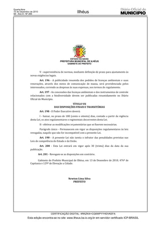 Quarta-feira
15 de Dezembro de 2010
58 - Ano II - Nº 269
                                                            Ilhéus




                                                      ESTADO DA BAHIA
                                            PREFEITURA MUNICIPAL DE ILHÉUS
                                                   GABINETE DO PREFEITO



                       V - superveniência de normas, mediante definição de prazo para ajustamento às
               novas exigências legais.
                       Art. 196 - A publicidade resumida dos pedidos de licenças ambientais e suas
               renovações, através dos meios de comunicação de massa, será providenciada pelos
               interessados, correndo as despesas às suas expensas, nos termos do regulamento.
                        Art. 197 - As concessões das licenças ambientais e dos instrumentos de controle
               relacionados com a biodiversidade devem ser publicadas resumidamente no Diário
               Oficial do Município.
                                                    TÍTULO VII
                                       DAS DISPOSIÇÕES FINAIS E TRANSITÓRIAS
                          Art. 198 - O Poder Executivo deverá:
                       I - baixar, no prazo de 180 (cento e oitenta) dias, contado a partir da vigência
               desta Lei, os atos regulamentares e regimentais decorrentes desta Lei.
                          II - efetivar as modificações orçamentárias que se fizerem necessárias.
                      Parágrafo único - Permanecem em vigor as disposições regulamentares às leis
               revogadas, naquilo que não for incompatível com a presente Lei.
                        Art. 190 - A presente Lei não isenta o infrator das penalidades previstas nas
               Leis de competência do Estado e da União.
                       Art. 200 - Esta Lei entrará em vigor após 30 (trinta) dias da data da sua
               publicação.
                         Art. 201 - Revogam-se as disposições em contrário.

                     Gabinete do Prefeito Municipal de Ilhéus, em 13 de Dezembro de 2010, 476º de
               Capitania e 129º de Elevação a Cidade.




                                                    Newton Lima Silva
                                                       PREFEITO




                                    CERTIFICAÇÃO DIGITAL: 4RKZKI4+CG6WPYYHDVKEFA
            Esta edição encontra-se no site: www.ilheus.ba.io.org.br em servidor certificado ICP-BRASIL
 