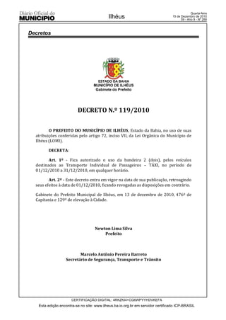 Quarta-feira
                                           Ilhéus                                15 de Dezembro de 2010
                                                                                       59 - Ano II - Nº 269



Decretos




                                     ESTADO DA BAHIA
                                   MUNICÍPIO DE ILHÉUS
                                    Gabinete do Prefeito




                         DECRETO N.º 119/2010

         O PREFEITO DO MUNICÍPIO DE ILHÉUS, Estado da Bahia, no uso de suas
  atribuições conferidas pelo artigo 72, inciso VII, da Lei Orgânica do Município de
  Ilhéus (LOMI).

        DECRETA:

         Art. 1º - Fica autorizado o uso da bandeira 2 (dois), pelos veículos
  destinados ao Transporte Individual de Passageiros – TÁXI, no período de
  01/12/2010 a 31/12/2010, em qualquer horário.

         Art. 2º - Este decreto entra em vigor na data de sua publicação, retroagindo
  seus efeitos à data de 01/12/2010, ficando revogadas as disposições em contrário.

  Gabinete do Prefeito Municipal de Ilhéus, em 13 de dezembro de 2010, 476º de
  Capitania e 129º de elevação à Cidade.




                                   Newton Lima Silva
                                       Prefeito



                         Marcelo Antônio Pereira Barreto
                  Secretário de Segurança, Transporte e Trânsito




                      CERTIFICAÇÃO DIGITAL: 4RKZKI4+CG6WPYYHDVKEFA
   Esta edição encontra-se no site: www.ilheus.ba.io.org.br em servidor certificado ICP-BRASIL
 