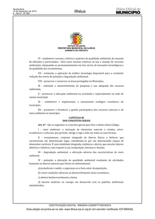 Quarta-feira
15 de Dezembro de 2010
6 - Ano II - Nº 269
                                                            Ilhéus




                                                      ESTADO DA BAHIA
                                            PREFEITURA MUNICIPAL DE ILHÉUS
                                                   GABINETE DO PREFEITO



                       VI - estabelecer normas, critérios e padrões de qualidade ambiental, de emissão
               de efluentes e particulados , bem como normas relativas ao uso e manejo de recursos
               ambientais, adequando-os permanentemente em face da lei, de inovações tecnológicas e
               da qualidade dos ecossistemas;
                      VII - estimular a aplicação da melhor tecnologia disponível para a constante
               redução dos níveis de poluição e degradação ambiental;
                         VIII - preservar e conservar as áreas protegidas no Município;
                      IX - estimular o desenvolvimento de pesquisas e uso adequado dos recursos
               ambientais,
                       X - promover a educação ambiental na sociedade e especialmente na rede de
               ensino municipal;
                      XI - estabelecer e implementar o zoneamento ecológico econômico do
               município.;
                      XII - promover e fortalecer a gestão participativa dos recursos naturais e do
               meio ambiente no município.
                                                      CAPÍTULO III
                                                 DOS CONCEITOS GERAIS
                         Art. 6º - São os seguintes os conceitos gerais para fins e efeitos deste Código:
                      I - meio ambiente: a interação de elementos naturais e criados, sócio-
               econômicos e culturais, que permite, abriga e rege a vida em todas as suas formas;
                       II - ecossistemas: conjunto integrado de fatores físicos e bióticos que
               caracterizam um determinado lugar, estendendo-se por um determinado espaço de
               dimensões variáveis. É uma totalidade integrada, sistêmica e aberta, que envolve fatores
               abióticos e bióticos, com respeito à sua composição, estrutura e função;
                      III - degradação ambiental: a alteração adversa das características do meio
               ambiente;
                     IV - poluição: a alteração da qualidade ambiental resultante de atividades
               humanas ou fatores naturais que direta ou indiretamente:
                         a) prejudicam a saúde, a segurança ou o bem-estar da população;
                         b) criem condições adversas ao desenvolvimento sócio-econômico;
                         c) afetem desfavoravelmente a biota;
                       d) lancem matérias ou energia em desacordo com os padrões ambientais
               estabelecidos;




                                   CERTIFICAÇÃO DIGITAL: 4RKZKI4+CG6WPYYHDVKEFA
            Esta edição encontra-se no site: www.ilheus.ba.io.org.br em servidor certificado ICP-BRASIL
 