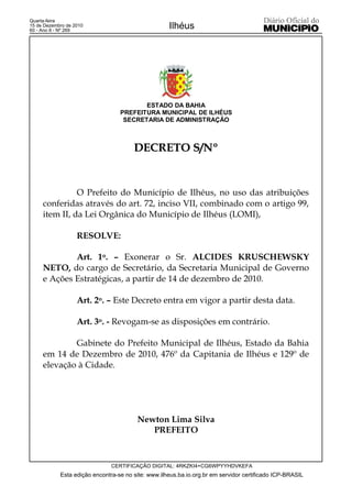 Quarta-feira
15 de Dezembro de 2010
60 - Ano II - Nº 269
                                                    Ilhéus




                                         ESTADO DA BAHIA
                                  PREFEITURA MUNICIPAL DE ILHÉUS
                                   SECRETARIA DE ADMINISTRAÇÃO



                                       DECRETO S/Nº


               O Prefeito do Município de Ilhéus, no uso das atribuições
     conferidas através do art. 72, inciso VII, combinado com o artigo 99,
     item II, da Lei Orgânica do Município de Ilhéus (LOMI),

                   RESOLVE:

             Art. 1o. – Exonerar o Sr. ALCIDES KRUSCHEWSKY
     NETO, do cargo de Secretário, da Secretaria Municipal de Governo
     e Ações Estratégicas, a partir de 14 de dezembro de 2010.

                   Art. 2o. – Este Decreto entra em vigor a partir desta data.

                   Art. 3o. - Revogam-se as disposições em contrário.

             Gabinete do Prefeito Municipal de Ilhéus, Estado da Bahia
     em 14 de Dezembro de 2010, 476º da Capitania de Ilhéus e 129º de
     elevação à Cidade.




                                        Newton Lima Silva
                                           PREFEITO



                               CERTIFICAÇÃO DIGITAL: 4RKZKI4+CG6WPYYHDVKEFA
            Esta edição encontra-se no site: www.ilheus.ba.io.org.br em servidor certificado ICP-BRASIL
 