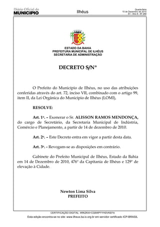 Quarta-feira
                                             Ilhéus                                15 de Dezembro de 2010
                                                                                         61 - Ano II - Nº 269




                                ESTADO DA BAHIA
                         PREFEITURA MUNICIPAL DE ILHÉUS
                          SECRETARIA DE ADMINISTRAÇÃO



                              DECRETO S/Nº


          O Prefeito do Município de Ilhéus, no uso das atribuições
conferidas através do art. 72, inciso VII, combinado com o artigo 99,
item II, da Lei Orgânica do Município de Ilhéus (LOMI),

         RESOLVE:

       Art. 1o. – Exonerar o Sr. ALISSON RAMOS MENDONÇA,
do cargo de Secretário, da Secretaria Municipal de Indústria,
Comércio e Planejamento, a partir de 14 de dezembro de 2010.

         Art. 2o. – Este Decreto entra em vigor a partir desta data.

         Art. 3o. - Revogam-se as disposições em contrário.

        Gabinete do Prefeito Municipal de Ilhéus, Estado da Bahia
em 14 de Dezembro de 2010, 476º da Capitania de Ilhéus e 129º de
elevação à Cidade.




                                Newton Lima Silva
                                   PREFEITO



                        CERTIFICAÇÃO DIGITAL: 4RKZKI4+CG6WPYYHDVKEFA
     Esta edição encontra-se no site: www.ilheus.ba.io.org.br em servidor certificado ICP-BRASIL
 