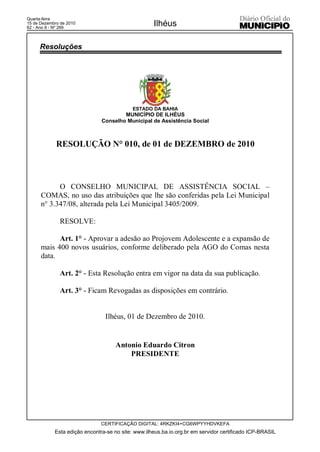Quarta-feira
15 de Dezembro de 2010
62 - Ano II - Nº 269
                                                    Ilhéus

     Resoluções




                                            ESTADO DA BAHIA
                                       MUNICÍPIO DE ILHÉUS
                               Conselho Municipal de Assistência Social



             RESOLUÇÃO N° 010, de 01 de DEZEMBRO de 2010



            O CONSELHO MUNICIPAL DE ASSISTÊNCIA SOCIAL –
      COMAS, no uso das atribuições que lhe são conferidas pela Lei Municipal
      n° 3.347/08, alterada pela Lei Municipal 3405/2009.

              RESOLVE:

            Art. 1° - Aprovar a adesão ao Projovem Adolescente e a expansão de
      mais 400 novos usuários, conforme deliberado pela AGO do Comas nesta
      data.

              Art. 2° - Esta Resolução entra em vigor na data da sua publicação.

              Art. 3° - Ficam Revogadas as disposições em contrário.


                                Ilhéus, 01 de Dezembro de 2010.


                                     Antonio Eduardo Citron
                                         PRESIDENTE




                               CERTIFICAÇÃO DIGITAL: 4RKZKI4+CG6WPYYHDVKEFA
            Esta edição encontra-se no site: www.ilheus.ba.io.org.br em servidor certificado ICP-BRASIL
 