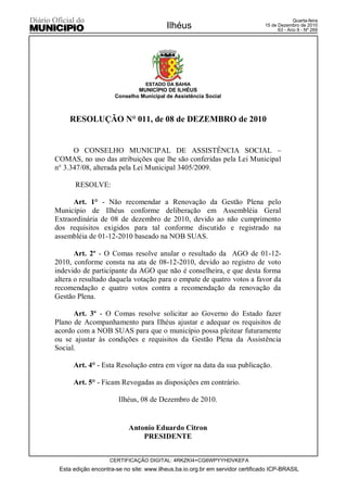 Quarta-feira
                                         Ilhéus                                15 de Dezembro de 2010
                                                                                     63 - Ano II - Nº 269




                                 ESTADO DA BAHIA
                              MUNICÍPIO DE ILHÉUS
                      Conselho Municipal de Assistência Social



     RESOLUÇÃO N° 011, de 08 de DEZEMBRO de 2010


      O CONSELHO MUNICIPAL DE ASSISTÊNCIA SOCIAL –
COMAS, no uso das atribuições que lhe são conferidas pela Lei Municipal
n° 3.347/08, alterada pela Lei Municipal 3405/2009.

       RESOLVE:

      Art. 1° - Não recomendar a Renovação da Gestão Plena pelo
Município de Ilhéus conforme deliberação em Assembléia Geral
Extraordinária de 08 de dezembro de 2010, devido ao não cumprimento
dos requisitos exigidos para tal conforme discutido e registrado na
assembléia de 01-12-2010 baseado na NOB SUAS.

       Art. 2º - O Comas resolve anular o resultado da AGO de 01-12-
2010, conforme consta na ata de 08-12-2010, devido ao registro de voto
indevido de participante da AGO que não é conselheira, e que desta forma
altera o resultado daquela votação para o empate de quatro votos a favor da
recomendação e quatro votos contra a recomendação da renovação da
Gestão Plena.

      Art. 3º - O Comas resolve solicitar ao Governo do Estado fazer
Plano de Acompanhamento para Ilhéus ajustar e adequar os requisitos de
acordo com a NOB SUAS para que o município possa pleitear futuramente
ou se ajustar às condições e requisitos da Gestão Plena da Assistência
Social.

      Art. 4° - Esta Resolução entra em vigor na data da sua publicação.

      Art. 5° - Ficam Revogadas as disposições em contrário.

                       Ilhéus, 08 de Dezembro de 2010.


                           Antonio Eduardo Citron
                               PRESIDENTE


                    CERTIFICAÇÃO DIGITAL: 4RKZKI4+CG6WPYYHDVKEFA
 Esta edição encontra-se no site: www.ilheus.ba.io.org.br em servidor certificado ICP-BRASIL
 