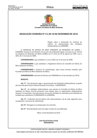 Quarta-feira
15 de Dezembro de 2010
64 - Ano II - Nº 269
                                                      Ilhéus




                                                ESTADO DA BAHIA
                                            MUNICÍPIO DE ILHÉUS
                                     Conselho de Defesa do Meio Ambiente



                 RESOLUÇÃO CONDEMA Nº 15, DE 10 DE DEZEMBRO DE 2010


                                                        Dispõe sobre a declaração de vacância de
                                                        cadeira na representação das entidades
                                                        ambientalistas no CONDEMA.

                 O CONSELHO DE DEFESA DO MEIO AMBIENTE DO MUNICÍPIO DE ILHÉUS –
          CONDEMA, através do seu Plenário, no uso de suas atribuições legais, com base no art. 255 da
          Lei Orgânica do Município de Ilhéus (LOMI), Lei nº 2313, de 03 de agosto de 1989 e Lei n
          2853, de 11 de maio de 2000;

                  CONSIDERANDO o que estabelece o a Lei n 2853, de 11 de maio de 2000,

                CONSIDERANDO o que estabelece o Regimento Interno do Conselho de Defesa do
          Meio Ambiente de Ilhéus,

                 CONSIDERANDO a ausência de manifestação, após avisos formais emitidos pelo
          Conselho de Defesa do Meio Ambiente de Ilhéus,

                  CONSIDERANDO a decisão do Plenário do CONDEMA em 13 de setembro de 2010,

                  RESOLVE:

                  Art. 1º - Fica declarada vaga a representação das Entidades Ambientalistas, ocupada
          até esta data pelo Centro Cultural Fazenda Tororomba – FAZENDARTE.

                 Art. 2º - As entidades ambientalistas, com assento no Conselho de Defesa do Meio
          Ambiente de Ilhéus, deverão promover uma eleição entre as organizações ambientalistas
          atuantes no município, com pelo menos um ano de atividade no município, para definição da
          entidade que substituirá a FAZENDARTE no CONDEMA.

                Art. 3º - O plenário deverá indicar três representantes, um de cada segmento, para
          acompanhar o processo de substituição.

                  Art. 4º - Revogam-se as disposições em contrário.

                  Art. 5º - Esta Resolução entra em vigor na data de sua publicação.

                                         Ilhéus, 10 de Dezembro de 2010.



                                            José Nazal Pacheco Soub
                                                  PRESIDENTE


                               CERTIFICAÇÃO DIGITAL: 4RKZKI4+CG6WPYYHDVKEFA
            Esta edição encontra-se no site: www.ilheus.ba.io.org.br em servidor certificado ICP-BRASIL
 