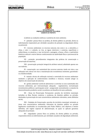 Quarta-feira
                                             Ilhéus                                    15 de Dezembro de 2010
                                                                                              7 - Ano II - Nº 269




                                      ESTADO DA BAHIA
                             PREFEITURA MUNICIPAL DE ILHÉUS
                                    GABINETE DO PREFEITO



          e) afetem as condições estéticas e sanitárias do meio ambiente.
          V - poluidor: pessoa física ou jurídica, de direito público ou privado, direta ou
  indiretamente responsável, por atividade causadora de poluição ou degradação efetiva
  ou potencial;
           VI - recursos ambientais: os recursos naturais, tais como o ar, a atmosfera, o
  clima, o solo e o subsolo; os rios, as águas interiores e costeiras, superficiais e
  subterrâneas, os estuários, o mar territorial; a paisagem, a fauna, a flora; o patrimônio
  histórico-cultural e outros fatores condicionantes da salubridade física e psicossocial da
  população;
          VII - proteção: procedimentos integrantes das práticas de conservação e
  preservação da natureza;
          VIII - preservação: proteção integral do atributo natural, admitindo apenas seu
  uso indireto;
           IX - conservação: uso sustentável dos recursos naturais, tendo em vista a sua
  utilização sem colocar em risco a manutenção dos ecossistemas existentes, garantindo-
  se a biodiversidade;
          X - manejo: técnica de utilização racional e controlada de recursos ambientais
  mediante a aplicação de conhecimentos científicos e técnicos, visando atingir os
  objetivos de conservação da natureza;
          XI - gestão ambiental: tarefa de administrar e controlar os usos sustentados dos
  recursos ambientais, por instrumentação adequada - regulamentos, normatização
  investimentos públicos e participação social - assegurando racionalmente o conjunto do
  desenvolvimento produtivo social e econômico em benefício do meio ambiente;
          XII - Áreas de Preservação Permanente: porções do território municipal,
  incluídas as ilhas fluviais costeiras e oceânicas, de domínio público ou privado,
  destinadas à preservação de suas características ambientais relevantes, assim definidas
  em lei;
          XIII - Unidades de Conservação: parcelas do território municipal, incluindo as
  áreas com características ambientais relevantes de domínio público ou privado
  legalmente constituídas ou reconhecidas pelo Poder Público, com objetivos e limites
  definidos, sob regime especial de administração, às quais se aplicam garantias
  adequadas de proteção;
         XV - degradador: pessoa física ou jurídica, de direito público ou privado,
  responsável, direta ou indiretamente, por atividade causadora de degradação ambiental;




                    CERTIFICAÇÃO DIGITAL: 4RKZKI4+CG6WPYYHDVKEFA
Esta edição encontra-se no site: www.ilheus.ba.io.org.br em servidor certificado ICP-BRASIL
 