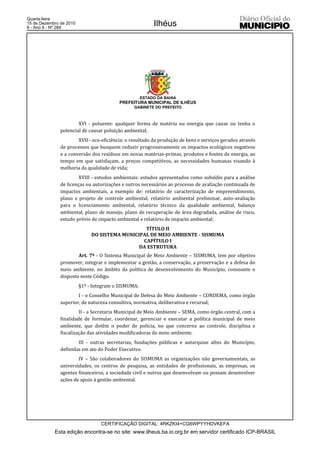 Quarta-feira
15 de Dezembro de 2010
8 - Ano II - Nº 269
                                                          Ilhéus




                                                     ESTADO DA BAHIA
                                          PREFEITURA MUNICIPAL DE ILHÉUS
                                                GABINETE DO PREFEITO



                       XVI - poluente: qualquer forma de matéria ou energia que cause ou tenha o
               potencial de causar poluição ambiental;
                       XVII - eco-eficiência: o resultado da produção de bens e serviços gerados através
               de processos que busquem reduzir progressivamente os impactos ecológicos negativos
               e a conversão dos resíduos em novas matérias-primas, produtos e fontes de energia, ao
               tempo em que satisfaçam, a preços competitivos, as necessidades humanas visando à
               melhoria da qualidade de vida;
                        XVIII - estudos ambientais: estudos apresentados como subsídio para a análise
               de licenças ou autorizações e outros necessários ao processo de avaliação continuada de
               impactos ambientais, a exemplo de: relatório de caracterização de empreendimento,
               plano e projeto de controle ambiental, relatório ambiental preliminar, auto-avaliação
               para o licenciamento ambiental, relatório técnico da qualidade ambiental, balanço
               ambiental, plano de manejo, plano de recuperação de área degradada, análise de risco,
               estudo prévio de impacto ambiental e relatório de impacto ambiental;
                                                 TÍTULO II
                              DO SISTEMA MUNICIPAL DE MEIO AMBIENTE - SISMUMA
                                                CAPÍTULO I
                                               DA ESTRUTURA
                       Art. 7º - O Sistema Municipal de Meio Ambiente – SISMUMA, tem por objetivo
               promover, integrar e implementar a gestão, a conservação, a preservação e a defesa do
               meio ambiente, no âmbito da política de desenvolvimento do Município, consoante o
               disposto neste Código.
                         §1º - Integram o SISMUMA:
                       I - o Conselho Municipal de Defesa do Meio Ambiente – CONDEMA, como órgão
               superior, de natureza consultiva, normativa, deliberativa e recursal;
                        II - a Secretaria Municipal de Meio Ambiente – SEMA, como órgão central, com a
               finalidade de formular, coordenar, gerenciar e executar a política municipal de meio
               ambiente, que detêm o poder de polícia, no que concerne ao controle, disciplina e
               fiscalização das atividades modificadoras do meio ambiente.
                       III - outras secretarias, fundações públicas e autarquias afins do Município,
               definidas em ato do Poder Executivo.
                       IV – São colaboradores do SISMUMA as organizações não governamentais, as
               universidades, os centros de pesquisa, as entidades de profissionais, as empresas, os
               agentes financeiros, a sociedade civil e outros que desenvolvam ou possam desenvolver
               ações de apoio à gestão ambiental.




                                  CERTIFICAÇÃO DIGITAL: 4RKZKI4+CG6WPYYHDVKEFA
            Esta edição encontra-se no site: www.ilheus.ba.io.org.br em servidor certificado ICP-BRASIL
 