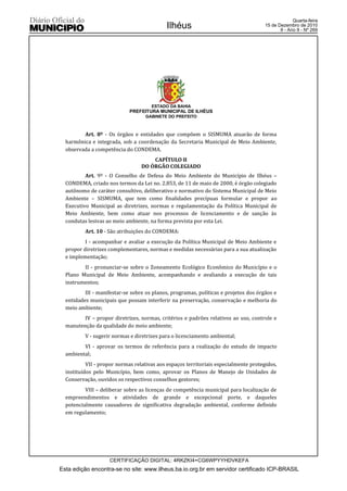 Quarta-feira
                                            Ilhéus                                    15 de Dezembro de 2010
                                                                                             9 - Ano II - Nº 269




                                      ESTADO DA BAHIA
                             PREFEITURA MUNICIPAL DE ILHÉUS
                                   GABINETE DO PREFEITO



         Art. 8º - Os órgãos e entidades que compõem o SISMUMA atuarão de forma
  harmônica e integrada, sob a coordenação da Secretaria Municipal de Meio Ambiente,
  observada a competência do CONDEMA.
                                      CAPÍTULO II
                                  DO ÓRGÃO COLEGIADO
          Art. 9º - O Conselho de Defesa do Meio Ambiente do Município de Ilhéus –
  CONDEMA, criado nos termos da Lei no. 2.853, de 11 de maio de 2000, é órgão colegiado
  autônomo de caráter consultivo, deliberativo e normativo do Sistema Municipal de Meio
  Ambiente – SISMUMA, que tem como finalidades precípuas formular e propor ao
  Executivo Municipal as diretrizes, normas e regulamentação da Política Municipal de
  Meio Ambiente, bem como atuar nos processos de licenciamento e de sanção às
  condutas lesivas ao meio ambiente, na forma prevista por esta Lei.
          Art. 10 - São atribuições do CONDEMA:
          I - acompanhar e avaliar a execução da Política Municipal de Meio Ambiente e
  propor diretrizes complementares, normas e medidas necessárias para a sua atualização
  e implementação;
         II - pronunciar-se sobre o Zoneamento Ecológico Econômico do Município e o
  Plano Municipal de Meio Ambiente, acompanhando e avaliando a execução de tais
  instrumentos;
          III - manifestar-se sobre os planos, programas, políticas e projetos dos órgãos e
  entidades municipais que possam interferir na preservação, conservação e melhoria do
  meio ambiente;
         IV – propor diretrizes, normas, critérios e padrões relativos ao uso, controle e
  manutenção da qualidade do meio ambiente;
          V - sugerir normas e diretrizes para o licenciamento ambiental;
         VI - aprovar os termos de referência para a realização do estudo de impacto
  ambiental;
           VII - propor normas relativas aos espaços territoriais especialmente protegidos,
  instituídos pelo Município, bem como, aprovar os Planos de Manejo de Unidades de
  Conservação, ouvidos os respectivos conselhos gestores;
          VIII – deliberar sobre as licenças de competência municipal para localização de
  empreendimentos e atividades de grande e excepcional porte, e daqueles
  potencialmente causadores de significativa degradação ambiental, conforme definido
  em regulamento;




                    CERTIFICAÇÃO DIGITAL: 4RKZKI4+CG6WPYYHDVKEFA
Esta edição encontra-se no site: www.ilheus.ba.io.org.br em servidor certificado ICP-BRASIL
 