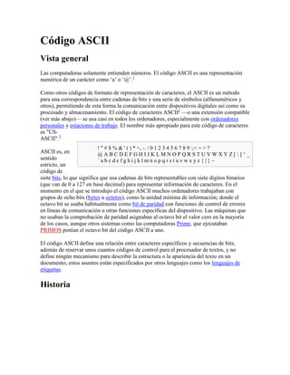 Código ASCII<br />Vista general<br />Las computadoras solamente entienden números. El código ASCII es una representación numérica de un carácter como ‘a’ o ‘@’.[1]<br />Como otros códigos de formato de representación de caracteres, el ASCII es un método para una correspondencia entre cadenas de bits y una serie de símbolos (alfanuméricos y otros), permitiendo de esta forma la comunicación entre dispositivos digitales así como su procesado y almacenamiento. El código de caracteres ASCII[2] —o una extensión compatible (ver más abajo)— se usa casi en todos los ordenadores, especialmente con ordenadores personales y estaciones de trabajo. El nombre más apropiado para este código de caracteres es quot;
US-ASCIIquot;
.[3]<br />! quot;
 # $ % & ' ( ) * +, -. / 0 1 2 3 4 5 6 7 8 9 :; < = > ?@ A B C D E F G H I J K L M N O P Q R S T U V W X Y Z [ ] ^ _` a b c d e f g h i j k l m n o p q r s t u v w x y z { | } ~<br />ASCII es, en sentido estricto, un código de siete bits, lo que significa que usa cadenas de bits representables con siete dígitos binarios (que van de 0 a 127 en base decimal) para representar información de caracteres. En el momento en el que se introdujo el código ASCII muchos ordenadores trabajaban con grupos de ocho bits (bytes u octetos), como la unidad mínima de información; donde el octavo bit se usaba habitualmente como bit de paridad con funciones de control de errores en líneas de comunicación u otras funciones específicas del dispositivo. Las máquinas que no usaban la comprobación de paridad asignaban al octavo bit el valor cero en la mayoría de los casos, aunque otros sistemas como las computadoras Prime, que ejecutaban PRIMOS ponían el octavo bit del código ASCII a uno.<br />El código ASCII define una relación entre caracteres específicos y secuencias de bits; además de reservar unos cuantos códigos de control para el procesador de textos, y no define ningún mecanismo para describir la estructura o la apariencia del texto en un documento; estos asuntos están especificados por otros lenguajes como los lenguajes de etiquetas.<br />Historia<br />La carta de Código ASCII 1968 de los E.E.U.U. fue estructurada con dos columnas de caracteres de control, una columna con caracteres especiales, una columna con números, y cuatro columnas de letras<br />El código ASCII se desarrolló en el ámbito de la telegrafía y se usó por primera vez comercialmente como un código de teleimpresión impulsado por los servicios de datos de Bell. Bell había planeado usar un código de seis bits, derivado de Fieldata, que añadía puntuación y letras minúsculas al más antiguo código de teleimpresión Baudot, pero se les convenció para que se unieran al subcomité de la Agencia de Estándares Estadounidense (ASA), que habían empezado a desarrollar el código ASCII. Baudot ayudó en la automatización del envío y recepción de mensajes telegráficos, y tomó muchas características del código Morse; sin embargo, a diferencia del código Morse, Baudot usó códigos de longitud constante. Comparado con los primeros códigos telegráficos, el código propuesto por Bell y ASA resultó en una reorganización más conveniente para ordenar listas (especialmente porque estaba ordenado alfabéticamente) y añadió características como la 'secuencia de escape'.<br />La Agencia de Estándares Estadounidense (ASA), que se convertiría más tarde en el Instituto Nacional Estadounidense de Estándares (ANSI), publicó por primera vez el código ASCII en 1963. El ASCII publicado en 1963 tenía una flecha apuntando hacia arriba (↑) en lugar del circunflejo (^) y una flecha apuntando hacia la izquierda en lugar del guion bajo (_). La versión de 1967 añadió las letras minúsculas, cambió los nombres de algunos códigos de control y cambió de lugar los dos códigos de control ACK y ESC de la zona de letras minúsculas a la zona de códigos de control.<br />ASCII fue actualizado en consecuencia y publicado como ANSI X3.4-1968, ANSI X3.4-1977, y finalmente ANSI X3.4-1986.<br />Otros órganos de estandarización han publicado códigos de caracteres que son idénticos a ASCII. Estos códigos de caracteres reciben a menudo el nombre de ASCII, a pesar de que ASCII se define estrictamente solamente por los estándares ASA/ANSI:<br />La Asociación Europea de Fabricantes de Ordenadores (ECMA) publicó ediciones de su clon de ASCII, ECMA-6 en 1965, 1967, 1970, 1973, 1983, y 1991. La edición de 1991 es idéntica a ANSI X3.4-1986.[4]<br />La Organización Internacional de Estandarización (ISO) publicó su versión, ISO 646 (más tarde ISO/IEC 646) en 1967, 1972, 1983 y 1991. En particular, ISO 646:1972 estableció un conjunto de versiones específicas para cada país donde los caracteres de puntuación fueron reemplazados con caracteres no ingleses. ISO/IEC 646:1991 La International Reference Version es la misma que en el ANSI X3.4-1986.<br />La Unión Internacional de Telecomunicaciones (ITU) publicó su versión de ANSI X3.4-1986, Recomendación ITU T.50, en 1992. A principios de la década de 1970 publicó una versión como Recomendación CCITT V.3.<br />DIN publicó una versión de ASCII como el estándar DIN 66003 en 1974.<br />El Grupo de Trabajo en Ingeniería de Internet (IETF) publicó una versión en 1969 como RFC 20, y estableció la versión estándar para Internet, basada en ANSI X3.4-1986, con la publicación de RFC 1345 en 1992.<br />La versión de IBM de ANSI X3.4-1986 se publicó en la literatura técnica de IBM como página de códigos 367.<br />El código ASCII también está incluido en su probable relevo, Unicode, constituyendo los primeros 128 caracteres (o los 'más bajos').<br />Los caracteres de control ASCII<br />El código ASCII reserva los primeros 32 códigos (numerados del 0 al 31 en decimal) para caracteres de control: códigos no pensados originalmente para representar información imprimible, sino para controlar dispositivos (como impresoras) que usaban ASCII. Por ejemplo, el carácter 10 representa la función quot;
nueva líneaquot;
 (line feed), que hace que una impresora avance el papel, y el carácter 27 representa la tecla quot;
escapequot;
 que a menudo se encuentra en la esquina superior izquierda de los teclados comunes.<br />El código 127 (los siete bits a uno), otro carácter especial, equivale a quot;
suprimirquot;
 (quot;
deletequot;
). Aunque esta función se asemeja a otros caracteres de control, los diseñadores de ASCII idearon este código para poder quot;
borrarquot;
 una sección de papel perforado (un medio de almacenamiento popular hasta la década de 1980) mediante la perforación de todos los agujeros posibles de una posición de carácter concreta, reemplazando cualquier información previa. Dado que el código 0 era ignorado, fue posible dejar huecos (regiones de agujeros) y más tarde hacer correcciones.<br />Muchos de los caracteres de control ASCII servían para marcar paquetes de datos, o para controlar protocolos de transmisión de datos (por ejemplo ENQuiry, con el significado: ¿hay alguna estación por ahí?, ACKnowledge: recibido o quot;
, Start Of Header: inicio de cabecera, Start of TeXt: inicio de texto, End of TeXt: final de texto, etc.). ESCape y SUBstitute permitían a un protocolo de comunicaciones, por ejemplo, marcar datos binarios para que contuviesen códigos con el mismo código que el carácter de protocolo, y que el receptor pudiese interpretarlos como datos en lugar de como caracteres propios del protocolo.<br />Los diseñadores del código ASCII idearon los caracteres de separación para su uso en sistemas de cintas magnéticas.<br />Dos de los caracteres de control de dispositivos, comúnmente llamados XON y XOFF generalmente ejercían funciones de caracteres de control de flujo para controlar el flujo a hacia un dispositivo lento (como una impresora) desde un dispositivo rápido (como un ordenador), de forma que los datos no saturasen la capacidad de recepción del dispositivo lento y se perdiesen.<br />Los primeros usuarios de ASCII adoptaron algunos de los códigos de control para representar quot;
metainformaciónquot;
 como final-de-línea, principio/final de un elemento de datos, etc. Estas asignaciones a menudo entraban en conflicto, así que parte del esfuerzo de convertir datos de un formato a otro comporta hacer las conversiones correctas de metainformación. Por ejemplo, el carácter que representa el final-de-línea en ficheros de texto varía con el sistema operativo. Cuando se copian archivos de un sistema a otro, el sistema de conversión debe reconocer estos caracteres como marcas de final-de-línea y actuar en consecuencia.<br />Actualmente los usuarios de ASCII usan menos los caracteres de control, (con algunas excepciones como quot;
retorno de carroquot;
 o quot;
nueva líneaquot;
). Los lenguajes modernos de etiquetas, los protocolos modernos de comunicación, el paso de dispositivos basados en texto a basados en gráficos, el declive de las teleimpresoras, las tarjetas perforadas y los papeles continuos han dejado obsoleta la mayoría de caracteres de control.<br />BinarioDecimalHexAbreviaturaReprATNombre/Significado0000 0000000NUL␀^@Carácter Nulo0000 0001101SOH␁^AInicio de Encabezado0000 0010202STX␂^BInicio de Texto0000 0011303ETX␃^CFin de Texto0000 0100404EOT␄^DFin de Transmisión0000 0101505ENQ␅^EConsulta0000 0110606ACK␆^FAcuse de recibo0000 0111707BEL␇^GTimbre0000 1000808BS␈^HRetroceso0000 1001909HT␉^ITabulación horizontal0000 1010100ALF␊^JSalto de línea0000 1011110BVT␋^KTabulación Vertical0000 1100120CFF␌^LDe avance0000 1101130DCR␍^MRetorno de carro0000 1110140ESO␎^NMayúsculas fuera0000 1111150FSI␏^OEn mayúsculas0001 00001610DLE␐^PEnlace de datos / Escape0001 00011711DC1␑^QDispositivo de control 1 — oft. XON0001 00101812DC2␒^RDispositivo de control 20001 00111913DC3␓^SDispositivo de control 3 — oft. XOFF0001 01002014DC4␔^TDispositivo de control 40001 01012115NAK␕^UConfirmación negativa0001 01102216SYN␖^VSíncrono en espera0001 01112317ETB␗^WFin de Transmision del Bloque0001 10002418CAN␘^XCancelar0001 10012519EM␙^YFinalización del Medio0001 1010261ASUB␚^ZSubstituto0001 1011271BESC␛^[ or ESCEscape0001 1100281CFS␜^eparador de fichero0001 1101291DGS␝^]Separador de grupo0001 1110301ERS␞^^Separador de registro0001 1111311FUS␟^_Separador de unidad0111 11111277FDEL␡^?, Delete o BackspaceEliminar<br />Caracteres imprimibles ASCII<br />El código del carácter espacio, designa al espacio entre palabras, y se produce normalmente por la barra espaciadora de un teclado. Los códigos del 33 al 126 se conocen como caracteres imprimibles, y representan letras, dígitos, signos de puntuación y varios símbolos.<br />El ASCII de siete bits proporciona siete caracteres quot;
nacionalesquot;
 y, si la combinación concreta de hardware y software lo permite, puede utilizar combinaciones de teclas para simular otros caracteres internacionales: en estos casos un backspace puede preceder a un acento abierto o grave (en los estándares británico y americano, pero sólo en estos estándares, se llama también quot;
opening single quotation markquot;
), una tilde o una quot;
marca de respiraciónquot;
.<br />BinarioDecHexRepresentación0010 00003220espacio ( )0010 00013321!0010 00103422quot;
0010 00113523#0010 01003624$0010 01013725%0010 01103826&0010 01113927'0010 10004028(0010 10014129)0010 1010422A*0010 1011432B+0010 1100442C,0010 1101452D-0010 1110462E.0010 1111472F/0011 0000483000011 0001493110011 0010503220011 0011513330011 0100523440011 0101533550011 0110543660011 0111553770011 1000563880011 1001573990011 1010583A:0011 1011593B;0011 1100603C<0011 1101613D=0011 1110623E>0011 1111633F?BinarioDecHexRepresentación0100 00006440@0100 00016541A0100 00106642B0100 00116743C0100 01006844D0100 01016945E0100 01107046F0100 01117147G0100 10007248H0100 10017349I0100 1010744AJ0100 1011754BK0100 1100764CL0100 1101774DM0100 1110784EN0100 1111794FO0101 00008050P0101 00018151Q0101 00108252R0101 00118353S0101 01008454T0101 01018555U0101 01108656V0101 01118757W0101 10008858X0101 10018959Y0101 1010905AZ0101 1011915B[0101 1100925C101 1101935D]0101 1110945E^0101 1111955F_BinarioDecHexRepresentación0110 00009660`0110 00019761a0110 00109862b0110 00119963c0110 010010064d0110 010110165e0110 011010266f0110 011110367g0110 100010468h0110 100110569i0110 10101066Aj0110 10111076Bk0110 11001086Cl0110 11011096Dm0110 11101106En0110 11111116Fo0111 000011270p0111 000111371q0111 001011472r0111 001111573s0111 010011674t0111 010111775u0111 011011876v0111 011111977w0111 100012078x0111 100112179y0111 10101227Az0111 10111237B{0111 11001247C|0111 11011257D}0111 11101267E~<br />Rasgos estructurales<br />Los dígitos del 0 al 9 se representan con sus valores prefijados con el valor 0011 en binario (esto significa que la conversión BCD-ASCII es una simple cuestión de tomar cada unidad bcd y prefijarla con 0011).<br />Las cadenas de bits de las letras minúsculas y mayúsculas sólo difieren en un bit, simplificando de esta forma la conversión de uno a otro grupo.<br />Otros nombres para ASCII<br />La RFC 1345 (publicada en junio de 1992) y el registro IANA de códigos de caracteres, reconocen los siguientes nombres alternativos para ASCII para su uso en Internet.<br />ANSI_X3.4-1968 (nombre canónico)<br />ANSI_X3.4-1986<br />ASCII<br />US-ASCII (nombre MIME recomendado)<br />us<br />ISO646-US<br />ISO_646.irv:1991<br />iso-ir-6<br />IBM367<br />cp367<br />csASCII<br />De estos, sólo los nombres quot;
US-ASCIIquot;
 y quot;
ASCIIquot;
 se usan ampliamente. A menudo se encuentran en el parámetro de quot;
código de caracteresquot;
 opcional en la cabecera Content-Type de algunos mensajes MIME, en el elemento equivalente quot;
metaquot;
 de algunos documentos HTML, y en la parte de declaración de codificación de carácter de la cabecera de algunos documentos XML.<br />Variantes de ASCII<br />A medida que la tecnología informática se difundió a lo largo del mundo, se desarrollaron diferentes estándares y las empresas desarrollaron muchas variaciones del código ASCII para facilitar la escritura de lenguas diferentes al inglés que usaran alfabetos latinos. Se pueden encontrar algunas de esas variaciones clasificadas como quot;
ASCII Extendidoquot;
, aunque en ocasiones el término se aplica erróneamente para cubrir todas las variantes, incluso las que no preservan el conjunto de códigos de caracteres original ASCII de siete bits.<br />La ISO 646 (1972), el primer intento de remediar el sesgo pro-inglés de la codificación de caracteres, creó problemas de compatibilidad, pues también era un código de caracteres de 7 bits. No especificó códigos adicionales, así que reasignó algunos específicamente para los nuevos lenguajes. De esta forma se volvió imposible saber en qué variante se encontraba codificado el texto, y, consecuentemente, los procesadores de texto podían tratar una sola variante.<br />La tecnología mejoró y aportó medios para representar la información codificada en el octavo bit de cada byte, liberando este bit, lo que añadió otros 128 códigos de carácter adicionales que quedaron disponibles para nuevas asignaciones. Por ejemplo, IBM desarrolló páginas de código de 8 bits, como la página de códigos 437, que reemplazaba los caracteres de control con símbolos gráficos como sonrisas, y asignó otros caracteres gráficos adicionales a los 128 bytes superiores de la página de códigos. Algunos sistemas operativos como DOS, podían trabajar con esas páginas de código, y los fabricantes de ordenadores personales incluyeron soporte para dichas páginas en su hardware.<br />Los estándares de ocho bits como ISO 8859 y Mac OS Roman fueron desarrollados como verdaderas extensiones de ASCII, dejando los primeros 127 caracteres intactos y añadiendo únicamente valores adicionales por encima de los 7-bits. Esto permitió la representación de un abanico mayor de lenguajes, pero estos estándares continuaron sufriendo incompatibilidades y limitaciones. Todavía hoy, ISO-8859-1 y su variante Windows-1252 (a veces llamada erróneamente ISO-8859-1) y el código ASCII original de 7 bits son los códigos de carácter más comúnmente utilizados.<br />Unicode y Conjunto de Caracteres Universal (UCS) ISO/IEC 10646 definen un conjunto de caracteres mucho mayor, y sus diferentes formas de codificación han empezado a reemplazar ISO 8859 y ASCII rápidamente en muchos entornos. Mientras que ASCII básicamente usa códigos de 7-bits, Unicode y UCS usan quot;
code pointsquot;
 o apuntadores relativamente abstractos: números positivos (incluyendo el cero) que asignan secuencias de 8 o más bits a caracteres. Para permitir la compatibilidad, Unicode y UCS asignan los primeros 128 apuntadores a los mismos caracteres que el código ASCII. De esta forma se puede pensar en ASCII como un subconjunto muy pequeño de Unicode y UCS. La popular codificación UTF-8 recomienda el uso de uno a cuatro valores de 8 bits para cada apuntador, donde los primeros 128 valores apuntan a los mismos caracteres que ASCII. Otras codificaciones de caracteres como UTF-16 se parece a ASCII en cómo representan los primeros 128 caracteres de Unicode, pero tienden a usar 16 a 32 bits por carácter, así que requieren de una conversión adecuada para que haya compatibilidad entre ambos códigos de carácter.<br />La palabra ASCIIbético (o, más habitualmente, la palabra quot;
inglesaquot;
 ASCIIbetical) describe la ordenación según el orden de los códigos ASCII en lugar del orden alfabético.[5]<br />La abreviatura ASCIIZ o ASCIZ se refiere a una cadena de caracteres terminada en cero (del inglés quot;
zeroquot;
).<br />Es muy normal que el código ASCII sea embebido en otros sistemas de codificación más sofisticados y por esto debe tenerse claro cual es papel del código ASCII en la tabla o mapa de caracteres de un ordenador.<br />Arte ASCII<br />             _                 _    ____   ____ ___ ___   __ _ _ __| |_  ____        /_ / ___| / ___|_ _|_ _|  / _` | '__| __|/ __      //_ __  |    | | | |   | (_| | |  | | |  ___/     / ___ ___) | |___ | | | |     _,_|_|   _|___>    /_/   ___/ ___|___|___|  <br />Artículo principal: Arte ASCII<br />El código de caracteres ASCII es el soporte de una disciplina artística minoritaria, el arte ASCII, que consiste en la composición imágenes mediante caracteres imprimibles ASCII. El efecto resultante ha sido comparado con el puntillismo, pues las imágenes producidas con esta técnica generalmente se aprecian con más detalle al ser vistas a distancia. El arte ASCII empezó siendo un arte experimental, pero pronto se popularizó como recurso para representar imágenes en soportes incapaces de procesar gráficos, como teletipos, terminales, correos electrónicos o algunas impresoras.<br />Aunque se puede componer arte ASCII manualmente mediante un editor de textos, también se pueden convertir automáticamente imágenes y vídeos en ASCII mediante software, como la librería Aalib (de licencia libre), que ha<br />