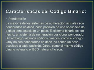 • Ponderación
La mayoría de los sistemas de numeración actuales son
ponderados es decir, cada posición de una secuencia de
dígitos tiene asociado un peso. El sistema binario es, de
hecho, un sistema de numeración posicional ponderado.
Sin embargo, algunos códigos binarios, como el código
Gray no son ponderados es decir, no tienen un peso
asociado a cada posición. Otros, como el mismo código
binario natural o el BCD natural sí lo son.
 