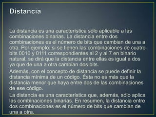 La distancia es una característica sólo aplicable a las
combinaciones binarias. La distancia entre dos
combinaciones es el número de bits que cambian de una a
otra. Por ejemplo: si se tienen las combinaciones de cuatro
bits 0010 y 0111 correspondientes al 2 y al 7 en binario
natural, se dirá que la distancia entre ellas es igual a dos
ya que de una a otra cambian dos bits.
Además, con el concepto de distancia se puede definir la
distancia mínima de un código. Ésta no es más que la
distancia menor que haya entre dos de las combinaciones
de ese código.
La distancia es una característica que, además, sólo aplica
las combinaciones binarias. En resumen, la distancia entre
dos combinaciones es el número de bits que cambian de
una a otra.
 