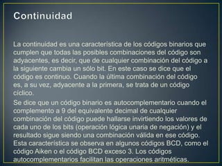 La continuidad es una característica de los códigos binarios que
cumplen que todas las posibles combinaciones del código son
adyacentes, es decir, que de cualquier combinación del código a
la siguiente cambia un sólo bit. En este caso se dice que el
código es continuo. Cuando la última combinación del código
es, a su vez, adyacente a la primera, se trata de un código
cíclico.
Se dice que un código binario es autocomplementario cuando el
complemento a 9 del equivalente decimal de cualquier
combinación del código puede hallarse invirtiendo los valores de
cada uno de los bits (operación lógica unaria de negación) y el
resultado sigue siendo una combinación válida en ese código.
Esta característica se observa en algunos códigos BCD, como el
código Aiken o el código BCD exceso 3. Los códigos
autocomplementarios facilitan las operaciones aritméticas.
 