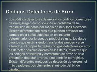 • Los códigos detectores de error y los códigos correctores
  de error, surgen como solución al problema de la
  transmisión de datos por medio de impulsos eléctricos.
  Existen diferentes factores que pueden provocar un
  cambio en la señal eléctrica en un instante
  determinado, por lo que, de producirse esto, los datos
  binarios que están siendo transferidos pueden verse
  alterados. El propósito de los códigos detectores de error
  es detectar posibles errores en los datos, mientras que
  los códigos detectores y correctores de error no sólo
  pretenden detectar errores, sino también corregirlos.
  Existen diferentes métodos de detección de errores, el
  más usado es, posiblemente, el método del bit de
  paridad.
 