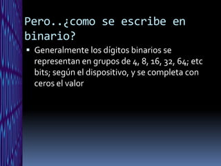 Pero..¿como se escribe en
binario?
 Generalmente los dígitos binarios se
  representan en grupos de 4, 8, 16, 32, 64; etc
  bits; según el dispositivo, y se completa con
  ceros el valor
 