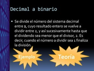 Decimal a binario

 Se divide el número del sistema decimal
  entre 2, cuyo resultado entero se vuelve a
  dividir entre 2, y así sucesivamente hasta que
  el dividendo sea menor que el divisor, 2. Es
  decir, cuando el número a dividir sea 1 finaliza
  la división.


    Ejemplo                   Teoría
 