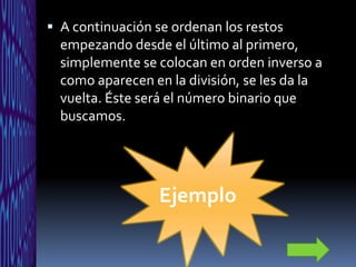  A continuación se ordenan los restos
  empezando desde el último al primero,
  simplemente se colocan en orden inverso a
  como aparecen en la división, se les da la
  vuelta. Éste será el número binario que
  buscamos.




                  Ejemplo
 