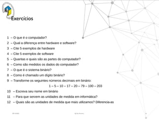 09/15/2025 By Rui Ferreira 16
Exercícios
1 – O que é o computador?
2 – Qual a diferença entre hardware e software?
3 – Cite 5 exemplos de hardware
4 – Cite 5 exemplos de software
5 – Quantas e quais são as partes do computador?
6 – Como são medidos os dados do computador?
7 – O que é o sistema binário?
8 – Como é chamado um dígito binário?
9 – Transforme os seguintes números decimais em binário:
1 – 5 – 10 – 17 – 20 – 79 – 100 – 203
10 – Escreva seu nome em binário
11 – Para que servem as unidades de medida em informática?
12 – Quais são as unidades de medida que mais utilizamos? Diferencia-as
 
