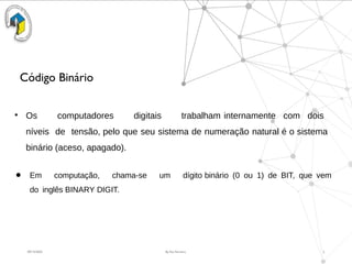 09/15/2025 By Rui Ferreira 2
Código Binário
●
Os computadores digitais trabalham internamente com dois
níveis de tensão, pelo que seu sistema de numeração natural é o sistema
binário (aceso, apagado).
● Em computação, chama-se um dígito binário (0 ou 1) de BIT, que vem
do inglês BINARY DIGIT.
 