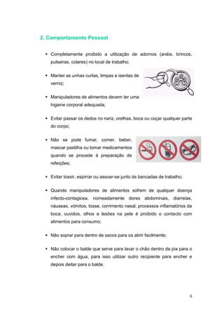 6
2. Comportamento Pessoal
 Completamente proibido a utilização de adornos (anéis, brincos,
pulseiras, colares) no local de trabalho;
 Manter as unhas curtas, limpas e isentas de
verniz;
 Manipuladores de alimentos devem ter uma
higiene corporal adequada;
 Evitar passar os dedos no nariz, orelhas, boca ou coçar qualquer parte
do corpo;
 Não se pode fumar, comer, beber,
mascar pastilha ou tomar medicamentos
quando se procede à preparação de
refeições;
 Evitar tossir, espirrar ou assoar-se junto às bancadas de trabalho;
 Quando manipuladores de alimentos sofrem de qualquer doença
infecto-contagiosa, nomeadamente dores abdominais, diarreias,
náuseas, vómitos, tosse, corrimento nasal, processos inflamatórios da
boca, ouvidos, olhos e lesões na pele é proibido o contacto com
alimentos para consumo;
 Não soprar para dentro de sacos para os abrir facilmente;
 Não colocar o balde que serve para lavar o chão dentro da pia para o
encher com água, para isso utilizar outro recipiente para encher e
depois deitar para o balde.
 