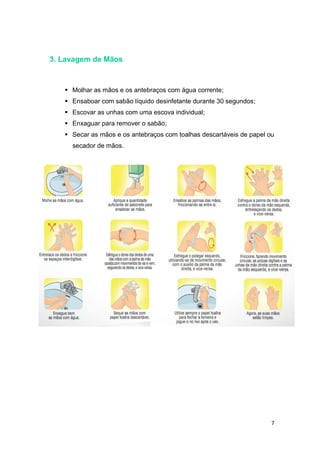 7
3. Lavagem de Mãos
 Molhar as mãos e os antebraços com água corrente;
 Ensaboar com sabão líquido desinfetante durante 30 segundos;
 Escovar as unhas com uma escova individual;
 Enxaguar para remover o sabão;
 Secar as mãos e os antebraços com toalhas descartáveis de papel ou
secador de mãos.
 