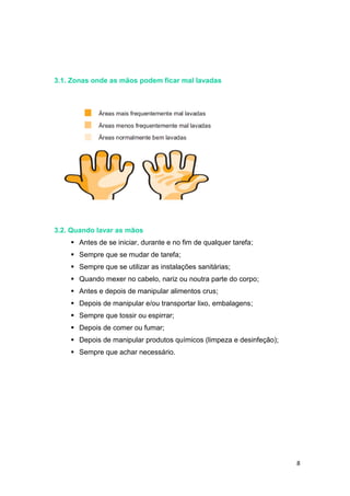8
3.1. Zonas onde as mãos podem ficar mal lavadas
3.2. Quando lavar as mãos
 Antes de se iniciar, durante e no fim de qualquer tarefa;
 Sempre que se mudar de tarefa;
 Sempre que se utilizar as instalações sanitárias;
 Quando mexer no cabelo, nariz ou noutra parte do corpo;
 Antes e depois de manipular alimentos crus;
 Depois de manipular e/ou transportar lixo, embalagens;
 Sempre que tossir ou espirrar;
 Depois de comer ou fumar;
 Depois de manipular produtos químicos (limpeza e desinfeção);
 Sempre que achar necessário.
 