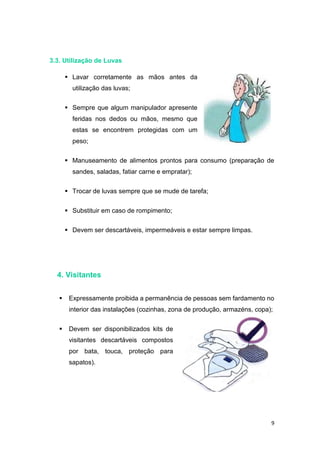 9
3.3. Utilização de Luvas
 Lavar corretamente as mãos antes da
utilização das luvas;
 Sempre que algum manipulador apresente
feridas nos dedos ou mãos, mesmo que
estas se encontrem protegidas com um
peso;
 Manuseamento de alimentos prontos para consumo (preparação de
sandes, saladas, fatiar carne e empratar);
 Trocar de luvas sempre que se mude de tarefa;
 Substituir em caso de rompimento;
 Devem ser descartáveis, impermeáveis e estar sempre limpas.
4. Visitantes
 Expressamente proibida a permanência de pessoas sem fardamento no
interior das instalações (cozinhas, zona de produção, armazéns, copa);
 Devem ser disponibilizados kits de
visitantes descartáveis compostos
por bata, touca, proteção para
sapatos).
 