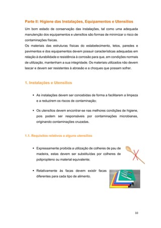 10
Parte II: Higiene das Instalações, Equipamentos e Utensílios
Um bom estado de conservação das instalações, tal como uma adequada
manutenção dos equipamentos e utensílios são formas de minimizar o risco de
contaminações físicas.
Os materiais das estruturas físicas do estabelecimento, tetos, paredes e
pavimentos e dos equipamentos devem possuir características adequadas em
relação à durabilidade e resistência à corrosão para que, em condições normais
de utilização, mantenham a sua integridade. Os materiais utilizados não devem
lascar e devem ser resistentes à abrasão e a choques que possam sofrer.
1. Instalações e Utensílios
 As instalações devem ser concebidas de forma a facilitarem a limpeza
e a reduzirem os riscos de contaminação;
 Os utensílios devem encontrar-se nas melhores condições de higiene,
pois podem ser responsáveis por contaminações microbianas,
originando contaminações cruzadas.
1.1. Requisitos relativos a alguns utensílios
 Expressamente proibida a utilização de colheres de pau de
madeira, estas devem ser substituídas por colheres de
polipropileno ou material equivalente;
 Relativamente às facas devem existir facas
diferentes para cada tipo de alimento.
 