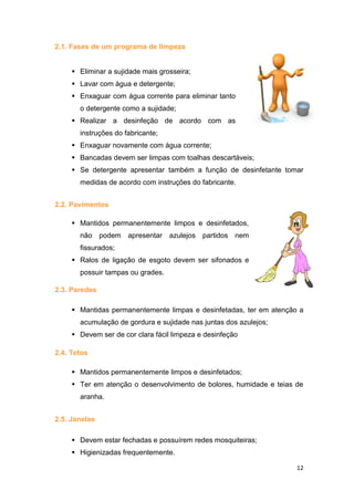 12
2.1. Fases de um programa de limpeza
 Eliminar a sujidade mais grosseira;
 Lavar com água e detergente;
 Enxaguar com água corrente para eliminar tanto
o detergente como a sujidade;
 Realizar a desinfeção de acordo com as
instruções do fabricante;
 Enxaguar novamente com água corrente;
 Bancadas devem ser limpas com toalhas descartáveis;
 Se detergente apresentar também a função de desinfetante tomar
medidas de acordo com instruções do fabricante.
2.2. Pavimentos
 Mantidos permanentemente limpos e desinfetados,
não podem apresentar azulejos partidos nem
fissurados;
 Ralos de ligação de esgoto devem ser sifonados e
possuir tampas ou grades.
2.3. Paredes
 Mantidas permanentemente limpas e desinfetadas, ter em atenção a
acumulação de gordura e sujidade nas juntas dos azulejos;
 Devem ser de cor clara fácil limpeza e desinfeção
2.4. Tetos
 Mantidos permanentemente limpos e desinfetados;
 Ter em atenção o desenvolvimento de bolores, humidade e teias de
aranha.
2.5. Janelas
 Devem estar fechadas e possuírem redes mosquiteiras;
 Higienizadas frequentemente.
 