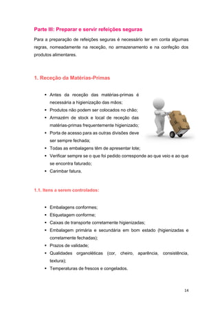 14
Parte III: Preparar e servir refeições seguras
Para a preparação de refeições seguras é necessário ter em conta algumas
regras, nomeadamente na receção, no armazenamento e na confeção dos
produtos alimentares.
1. Receção da Matérias-Primas
 Antes da receção das matérias-primas é
necessária a higienização das mãos;
 Produtos não podem ser colocados no chão;
 Armazém de stock e local de receção das
matérias-primas frequentemente higienizado;
 Porta de acesso para as outras divisões deve
ser sempre fechada;
 Todas as embalagens têm de apresentar lote;
 Verificar sempre se o que foi pedido corresponde ao que veio e ao que
se encontra faturado;
 Carimbar fatura.
1.1. Itens a serem controlados:
 Embalagens conformes;
 Etiquetagem conforme;
 Caixas de transporte corretamente higienizadas;
 Embalagem primária e secundária em bom estado (higienizadas e
corretamente fechadas);
 Prazos de validade;
 Qualidades organoléticas (cor, cheiro, aparência, consistência,
textura);
 Temperaturas de frescos e congelados.
 