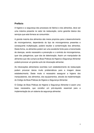 ii
Prefácio
A higiene e a segurança dos processos de fabrico e dos alimentos, deve ser
uma máxima presente no setor da restauração, como garantia básica dos
serviços que esta fornece ao consumidor.
A grande maioria dos alimentos são meios propícios para o desenvolvimento
de microrganismos, dependendo do tipo de microrganismos presentes e
consequente multiplicação, poderá resultar a contaminação dos alimentos.
Desta forma, os alimentos podem ser uma excelente fonte para a transmissão
de doenças, sendo necessário a prevenção e o controlo de microrganismos,
quer dos patogénicos, quer dos de deterioração. Assim um manipulador de
alimentos que não cumpra as Boas Práticas de Higiene e Segurança Alimentar
poderá provocar um grande surto de intoxicação alimentar.
As intoxicações alimentares ocorridas num estabelecimento de restauração
podem provocar danos muito problemáticos para a imagem desse
estabelecimento. Deste modo é necessário assegurar a higiene dos
manipuladores, dos alimentos, dos equipamentos, através da implementação
do Código de Boas Práticas de Higiene e Segurança Alimentar.
O Código de Boas Práticas de Higiene e Segurança Alimentar é assim uma
base necessária, que constitui um pré-requisito essencial para a
implementação de um sistema de segurança alimentar.
 